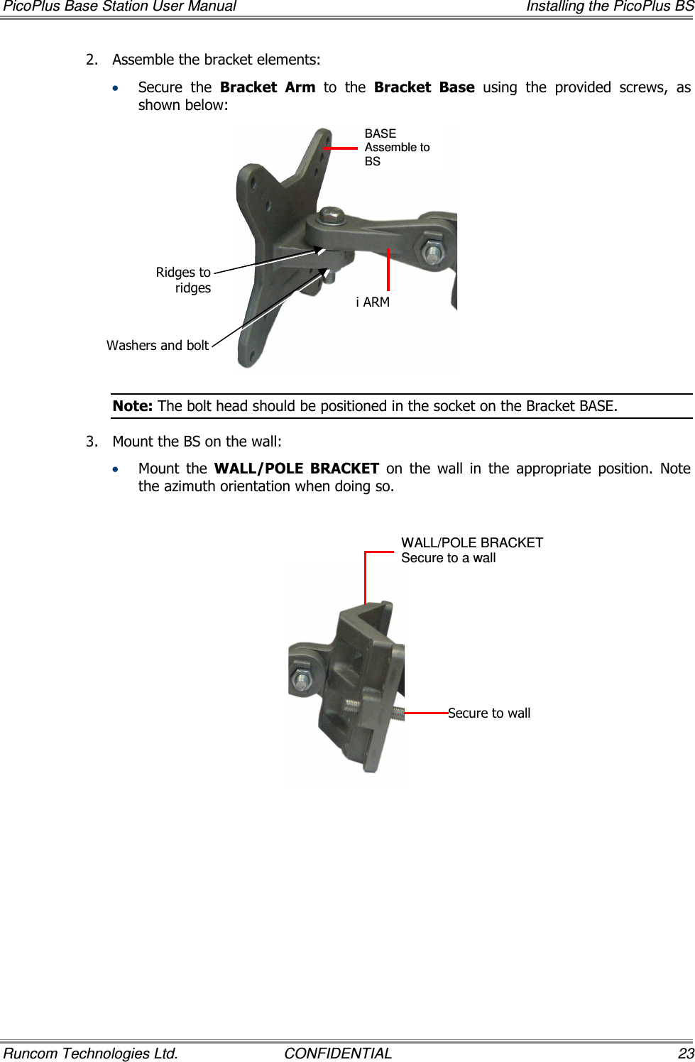 PicoPlus Base Station User Manual    Installing the PicoPlus BS Runcom Technologies Ltd.  CONFIDENTIAL  23 2.  Assemble the bracket elements:   • Secure  the  Bracket  Arm  to  the  Bracket Base  using  the  provided  screws,  as shown below:  Note: The bolt head should be positioned in the socket on the Bracket BASE. 3.  Mount the BS on the wall:  • Mount  the  WALL/POLE  BRACKET  on  the  wall  in  the  appropriate  position.  Note the azimuth orientation when doing so.    BASE Assemble to BS   i ARM WALL/POLE BRACKET  Secure to a wall Secure to wall Ridges to ridges Washers and bolt 