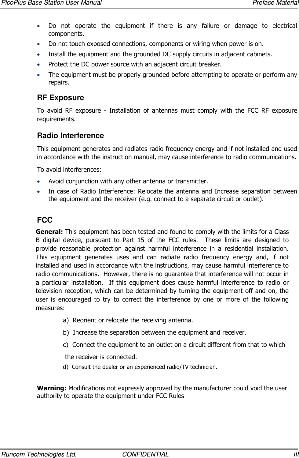 PicoPlus Base Station User Manual     Preface Material Runcom Technologies Ltd.  CONFIDENTIAL  III • Do  not  operate  the  equipment  if  there  is  any  failure  or  damage  to  electrical components. • Do not touch exposed connections, components or wiring when power is on. • Install the equipment and the grounded DC supply circuits in adjacent cabinets. • Protect the DC power source with an adjacent circuit breaker. • The equipment must be properly grounded before attempting to operate or perform any repairs.  RF Exposure To  avoid  RF  exposure  -  Installation  of  antennas  must  comply  with  the  FCC  RF  exposure requirements. Radio Interference This equipment generates and radiates radio frequency energy and if not installed and used in accordance with the instruction manual, may cause interference to radio communications. To avoid interferences: • Avoid conjunction with any other antenna or transmitter. • In case of Radio Interference: Relocate the antenna and Increase separation between the equipment and the receiver (e.g. connect to a separate circuit or outlet).   FCC General: This equipment has been tested and found to comply with the limits for a Class B  digital  device,  pursuant  to  Part  15  of  the  FCC  rules.    These  limits  are  designed  to provide  reasonable  protection  against  harmful  interference  in  a  residential  installation.  This  equipment  generates  uses  and  can  radiate  radio  frequency  energy  and,  if  not installed and used in accordance with the instructions, may cause harmful interference to radio communications.  However, there is no guarantee that interference will not occur in a  particular  installation.    If  this  equipment  does  cause  harmful  interference  to  radio  or television reception, which can be determined by turning the equipment off and on, the user  is  encouraged  to  try  to  correct  the  interference  by  one  or  more  of  the  following measures: a)  Reorient or relocate the receiving antenna. b)  Increase the separation between the equipment and receiver. c)  Connect the equipment to an outlet on a circuit different from that to which  the receiver is connected. d)  Consult the dealer or an experienced radio/TV technician.   Warning: Modifications not expressly approved by the manufacturer could void the user authority to operate the equipment under FCC Rules   