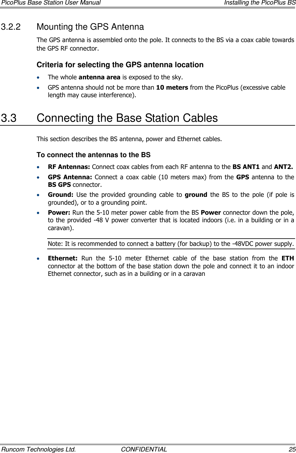 PicoPlus Base Station User Manual    Installing the PicoPlus BS Runcom Technologies Ltd.  CONFIDENTIAL  25 3.2.2  Mounting the GPS Antenna The GPS antenna is assembled onto the pole. It connects to the BS via a coax cable towards the GPS RF connector.  Criteria for selecting the GPS antenna location • The whole antenna area is exposed to the sky. • GPS antenna should not be more than 10 meters from the PicoPlus (excessive cable length may cause interference).  3.3  Connecting the Base Station Cables This section describes the BS antenna, power and Ethernet cables. To connect the antennas to the BS • RF Antennas: Connect coax cables from each RF antenna to the BS ANT1 and ANT2.  • GPS  Antenna: Connect a coax  cable  (10 meters max) from  the GPS  antenna  to the BS GPS connector. • Ground:  Use  the  provided  grounding  cable  to  ground  the  BS  to  the  pole  (if  pole  is grounded), or to a grounding point.  • Power: Run the 5-10 meter power cable from the BS Power connector down the pole, to the provided -48 V power converter that is located indoors (i.e. in a building or in a caravan).  Note: It is recommended to connect a battery (for backup) to the -48VDC power supply. • Ethernet:  Run  the  5-10  meter  Ethernet  cable  of  the  base  station  from  the  ETH connector at the bottom of the base station down the pole and connect it to an indoor Ethernet connector, such as in a building or in a caravan 