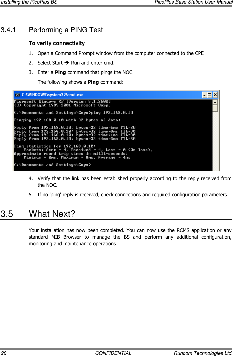 Installing the PicoPlus BS  PicoPlus Base Station User Manual 28  CONFIDENTIAL  Runcom Technologies Ltd. 3.4.1  Performing a PING Test To verify connectivity 1.  Open a Command Prompt window from the computer connected to the CPE 2.  Select Start  Run and enter cmd. 3.  Enter a Ping command that pings the NOC. The following shows a Ping command:  4.  Verify that the link has been established properly according to the reply received from the NOC.  5.  If no &apos;ping&apos; reply is received, check connections and required configuration parameters.  3.5  What Next? Your installation  has now  been  completed. You  can now  use the  RCMS  application or any standard  MIB  Browser  to  manage  the  BS  and  perform  any  additional  configuration, monitoring and maintenance operations. 