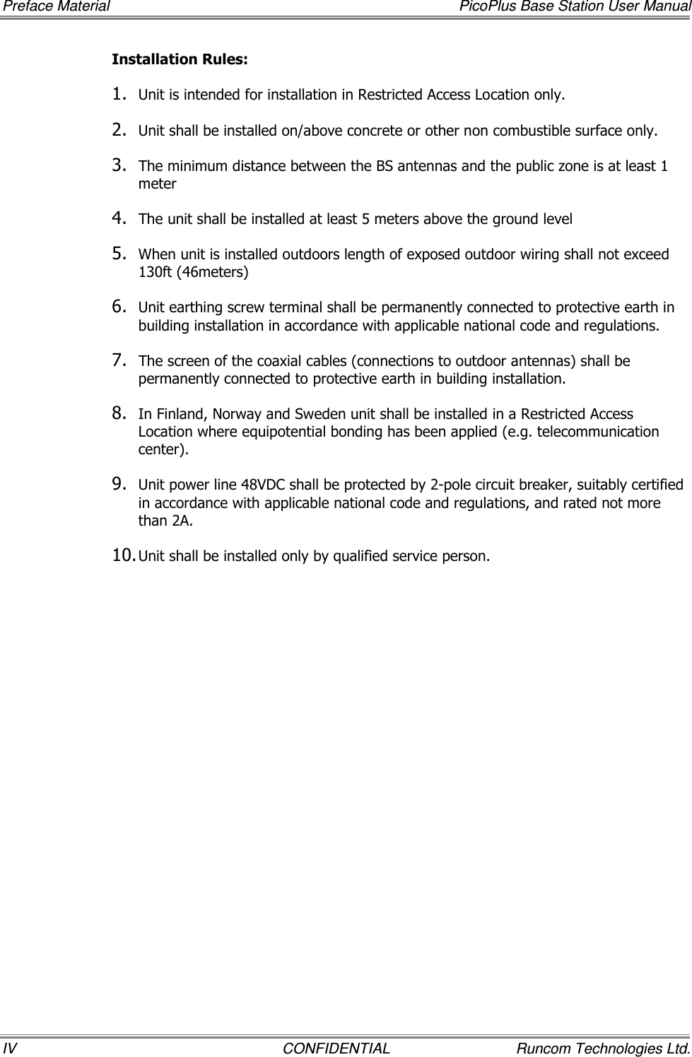 Preface Material    PicoPlus Base Station User Manual IV  CONFIDENTIAL  Runcom Technologies Ltd. Installation Rules: 1. Unit is intended for installation in Restricted Access Location only. 2. Unit shall be installed on/above concrete or other non combustible surface only. 3. The minimum distance between the BS antennas and the public zone is at least 1 meter 4. The unit shall be installed at least 5 meters above the ground level 5. When unit is installed outdoors length of exposed outdoor wiring shall not exceed 130ft (46meters) 6. Unit earthing screw terminal shall be permanently connected to protective earth in building installation in accordance with applicable national code and regulations. 7. The screen of the coaxial cables (connections to outdoor antennas) shall be permanently connected to protective earth in building installation. 8. In Finland, Norway and Sweden unit shall be installed in a Restricted Access Location where equipotential bonding has been applied (e.g. telecommunication center). 9. Unit power line 48VDC shall be protected by 2-pole circuit breaker, suitably certified in accordance with applicable national code and regulations, and rated not more than 2A.  10. Unit shall be installed only by qualified service person. 