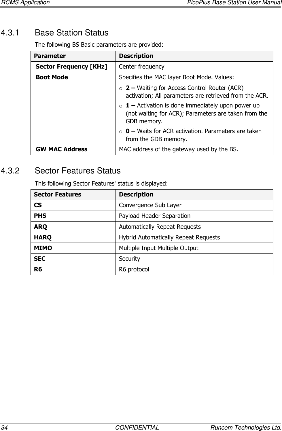 RCMS Application  PicoPlus Base Station User Manual 34  CONFIDENTIAL  Runcom Technologies Ltd. 4.3.1  Base Station Status The following BS Basic parameters are provided: Parameter  Description  Sector Frequency [KHz]  Center frequency  Boot Mode  Specifies the MAC layer Boot Mode. Values: o 2 – Waiting for Access Control Router (ACR) activation; All parameters are retrieved from the ACR. o 1 – Activation is done immediately upon power up (not waiting for ACR); Parameters are taken from the GDB memory. o 0 – Waits for ACR activation. Parameters are taken from the GDB memory.  GW MAC Address  MAC address of the gateway used by the BS. 4.3.2  Sector Features Status This following Sector Features&apos; status is displayed: Sector Features  Description CS  Convergence Sub Layer PHS  Payload Header Separation ARQ  Automatically Repeat Requests HARQ  Hybrid Automatically Repeat Requests MIMO  Multiple Input Multiple Output SEC  Security R6  R6 protocol  