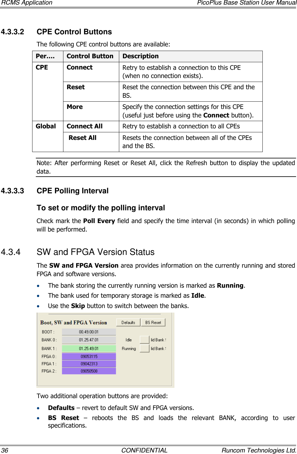 RCMS Application  PicoPlus Base Station User Manual 36  CONFIDENTIAL  Runcom Technologies Ltd. 4.3.3.2  CPE Control Buttons The following CPE control buttons are available: Per….  Control Button  Description Connect   Retry to establish a connection to this CPE (when no connection exists). Reset Reset the connection between this CPE and the BS. CPE More Specify the connection settings for this CPE (useful just before using the Connect button). Connect All  Retry to establish a connection to all CPEs Global  Reset All  Resets the connection between all of the CPEs and the BS. Note: After  performing Reset  or Reset All,  click  the Refresh  button to  display the updated data. 4.3.3.3  CPE Polling Interval To set or modify the polling interval Check mark the Poll Every field and specify the time interval (in seconds) in which polling will be performed. 4.3.4  SW and FPGA Version Status The SW and FPGA Version area provides information on the currently running and stored FPGA and software versions.  • The bank storing the currently running version is marked as Running. • The bank used for temporary storage is marked as Idle.  • Use the Skip button to switch between the banks.  Two additional operation buttons are provided: • Defaults – revert to default SW and FPGA versions. • BS  Reset  –  reboots  the  BS  and  loads  the  relevant  BANK,  according  to  user specifications. 