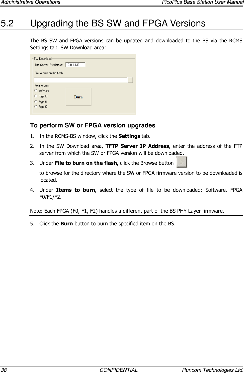 Administrative Operations  PicoPlus Base Station User Manual 38  CONFIDENTIAL  Runcom Technologies Ltd. 5.2  Upgrading the BS SW and FPGA Versions The  BS  SW  and  FPGA  versions  can  be  updated  and  downloaded  to  the  BS  via  the  RCMS Settings tab, SW Download area:  To perform SW or FPGA version upgrades 1.  In the RCMS-BS window, click the Settings tab. 2.  In  the  SW  Download  area,  TFTP  Server  IP  Address,  enter  the  address  of  the  FTP server from which the SW or FPGA version will be downloaded. 3.  Under File to burn on the flash, click the Browse button            to browse for the directory where the SW or FPGA firmware version to be downloaded is located. 4.  Under  Items  to  burn,  select  the  type  of  file  to  be  downloaded:  Software,  FPGA F0/F1/F2. Note: Each FPGA (F0, F1, F2) handles a different part of the BS PHY Layer firmware. 5.  Click the Burn button to burn the specified item on the BS.  