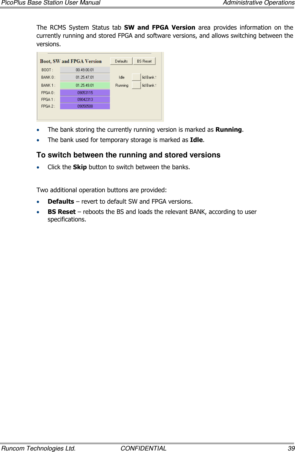 PicoPlus Base Station User Manual    Administrative Operations Runcom Technologies Ltd.  CONFIDENTIAL  39 The  RCMS  System  Status  tab  SW  and  FPGA  Version  area  provides  information  on  the currently running and stored FPGA and software versions, and allows switching between the versions.   • The bank storing the currently running version is marked as Running. • The bank used for temporary storage is marked as Idle.  To switch between the running and stored versions • Click the Skip button to switch between the banks.   Two additional operation buttons are provided: • Defaults – revert to default SW and FPGA versions. • BS Reset – reboots the BS and loads the relevant BANK, according to user specifications.  