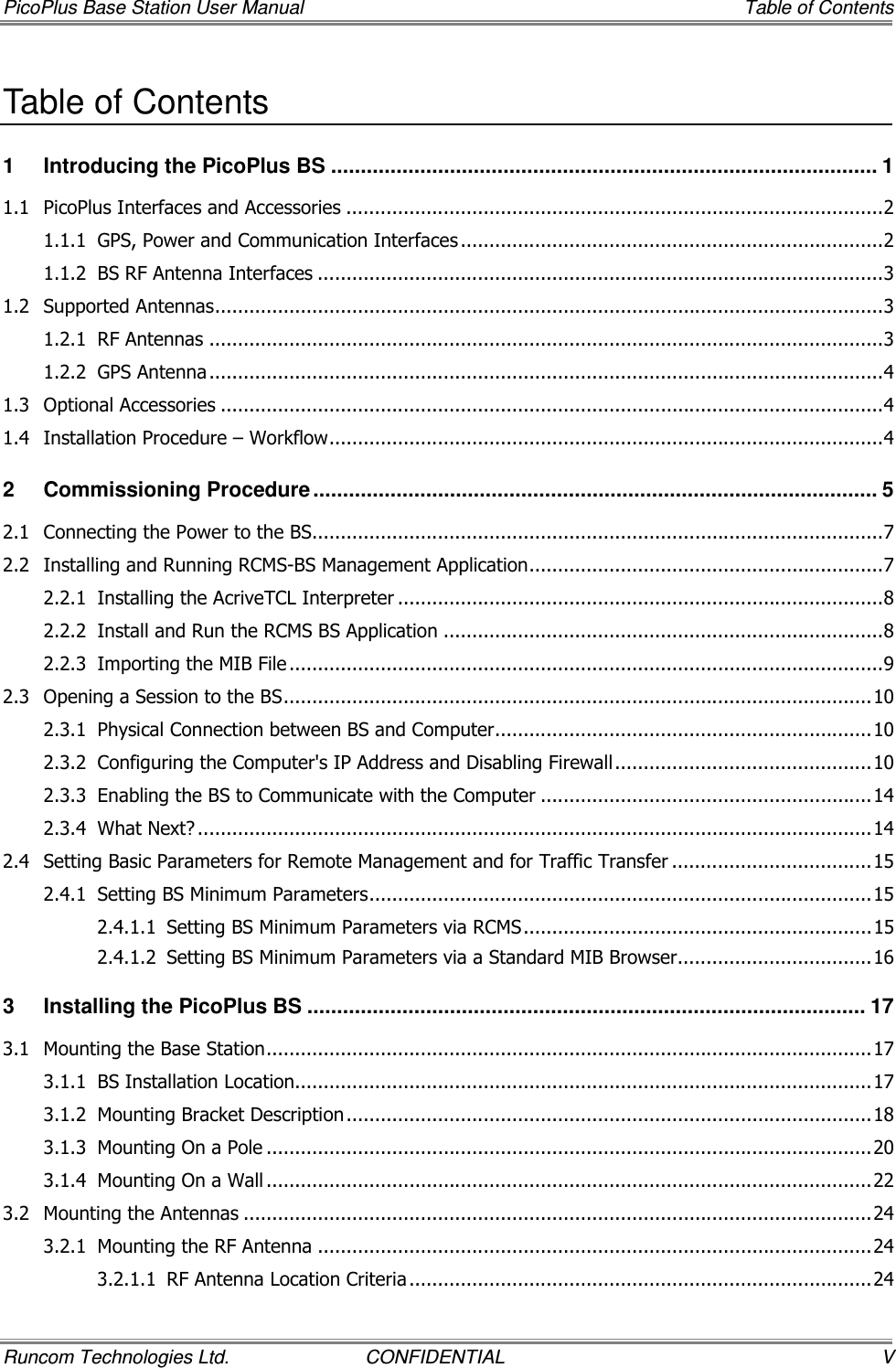 PicoPlus Base Station User Manual     Table of Contents Runcom Technologies Ltd.  CONFIDENTIAL  V Table of Contents 1 Introducing the PicoPlus BS ............................................................................................ 1 1.1 PicoPlus Interfaces and Accessories ..............................................................................................2 1.1.1 GPS, Power and Communication Interfaces ..........................................................................2 1.1.2 BS RF Antenna Interfaces ...................................................................................................3 1.2 Supported Antennas.....................................................................................................................3 1.2.1 RF Antennas ......................................................................................................................3 1.2.2 GPS Antenna ......................................................................................................................4 1.3 Optional Accessories ....................................................................................................................4 1.4 Installation Procedure – Workflow.................................................................................................4 2 Commissioning Procedure ............................................................................................... 5 2.1 Connecting the Power to the BS....................................................................................................7 2.2 Installing and Running RCMS-BS Management Application..............................................................7 2.2.1 Installing the AcriveTCL Interpreter .....................................................................................8 2.2.2 Install and Run the RCMS BS Application .............................................................................8 2.2.3 Importing the MIB File ........................................................................................................9 2.3 Opening a Session to the BS.......................................................................................................10 2.3.1 Physical Connection between BS and Computer..................................................................10 2.3.2 Configuring the Computer&apos;s IP Address and Disabling Firewall.............................................10 2.3.3 Enabling the BS to Communicate with the Computer ..........................................................14 2.3.4 What Next? ......................................................................................................................14 2.4 Setting Basic Parameters for Remote Management and for Traffic Transfer ...................................15 2.4.1 Setting BS Minimum Parameters........................................................................................15 2.4.1.1 Setting BS Minimum Parameters via RCMS.............................................................15 2.4.1.2 Setting BS Minimum Parameters via a Standard MIB Browser..................................16 3 Installing the PicoPlus BS .............................................................................................. 17 3.1 Mounting the Base Station..........................................................................................................17 3.1.1 BS Installation Location.....................................................................................................17 3.1.2 Mounting Bracket Description............................................................................................18 3.1.3 Mounting On a Pole ..........................................................................................................20 3.1.4 Mounting On a Wall ..........................................................................................................22 3.2 Mounting the Antennas ..............................................................................................................24 3.2.1 Mounting the RF Antenna .................................................................................................24 3.2.1.1 RF Antenna Location Criteria .................................................................................24 