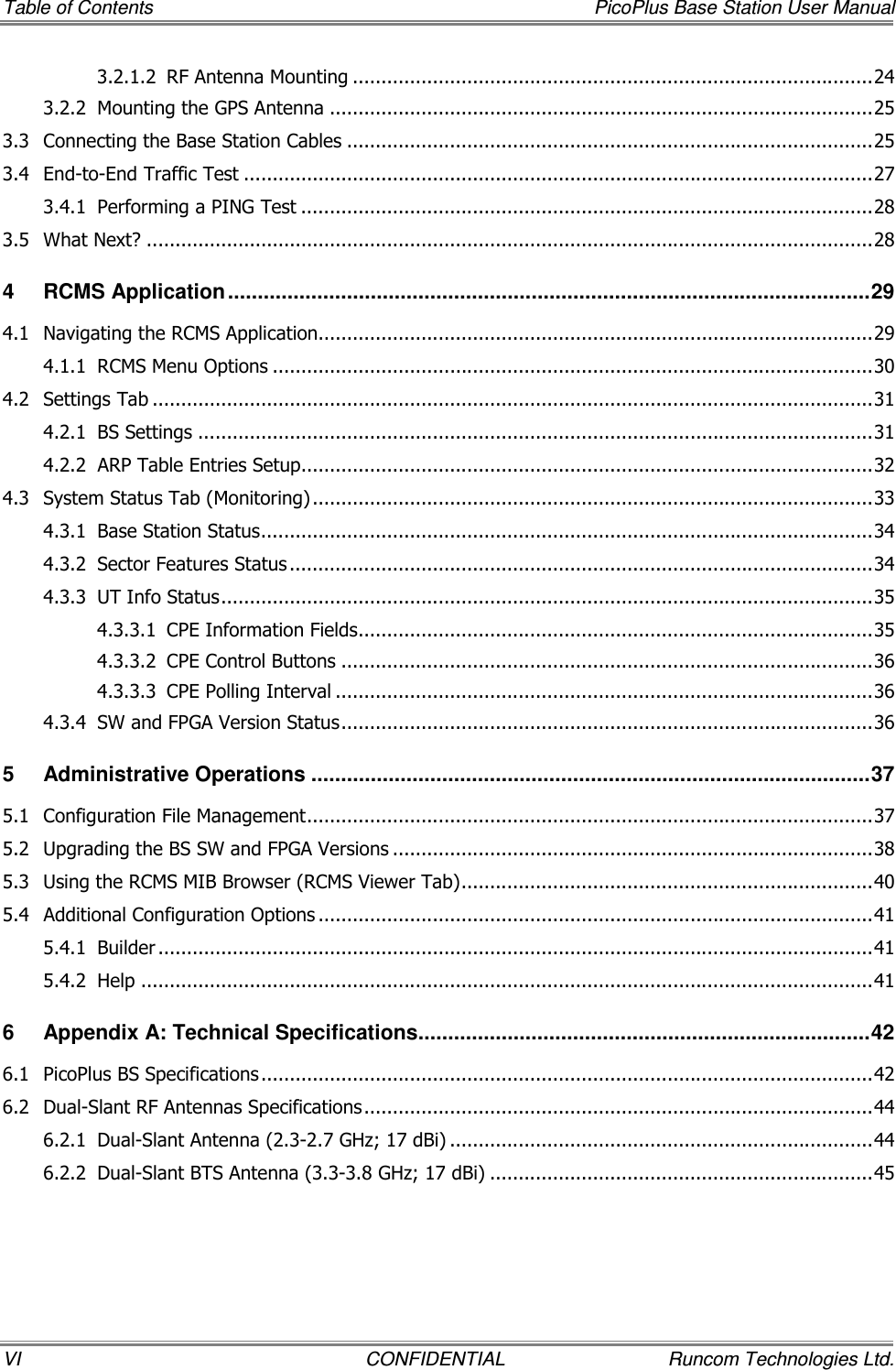 Table of Contents    PicoPlus Base Station User Manual VI  CONFIDENTIAL  Runcom Technologies Ltd. 3.2.1.2 RF Antenna Mounting ...........................................................................................24 3.2.2 Mounting the GPS Antenna ...............................................................................................25 3.3 Connecting the Base Station Cables ............................................................................................25 3.4 End-to-End Traffic Test ..............................................................................................................27 3.4.1 Performing a PING Test ....................................................................................................28 3.5 What Next? ...............................................................................................................................28 4 RCMS Application............................................................................................................29 4.1 Navigating the RCMS Application.................................................................................................29 4.1.1 RCMS Menu Options .........................................................................................................30 4.2 Settings Tab ..............................................................................................................................31 4.2.1 BS Settings ......................................................................................................................31 4.2.2 ARP Table Entries Setup....................................................................................................32 4.3 System Status Tab (Monitoring) ..................................................................................................33 4.3.1 Base Station Status...........................................................................................................34 4.3.2 Sector Features Status ......................................................................................................34 4.3.3 UT Info Status..................................................................................................................35 4.3.3.1 CPE Information Fields..........................................................................................35 4.3.3.2 CPE Control Buttons .............................................................................................36 4.3.3.3 CPE Polling Interval ..............................................................................................36 4.3.4 SW and FPGA Version Status.............................................................................................36 5 Administrative Operations ..............................................................................................37 5.1 Configuration File Management...................................................................................................37 5.2 Upgrading the BS SW and FPGA Versions ....................................................................................38 5.3 Using the RCMS MIB Browser (RCMS Viewer Tab)........................................................................40 5.4 Additional Configuration Options .................................................................................................41 5.4.1 Builder .............................................................................................................................41 5.4.2 Help ................................................................................................................................41 6 Appendix A: Technical Specifications............................................................................42 6.1 PicoPlus BS Specifications...........................................................................................................42 6.2 Dual-Slant RF Antennas Specifications.........................................................................................44 6.2.1 Dual-Slant Antenna (2.3-2.7 GHz; 17 dBi) ..........................................................................44 6.2.2 Dual-Slant BTS Antenna (3.3-3.8 GHz; 17 dBi) ...................................................................45 