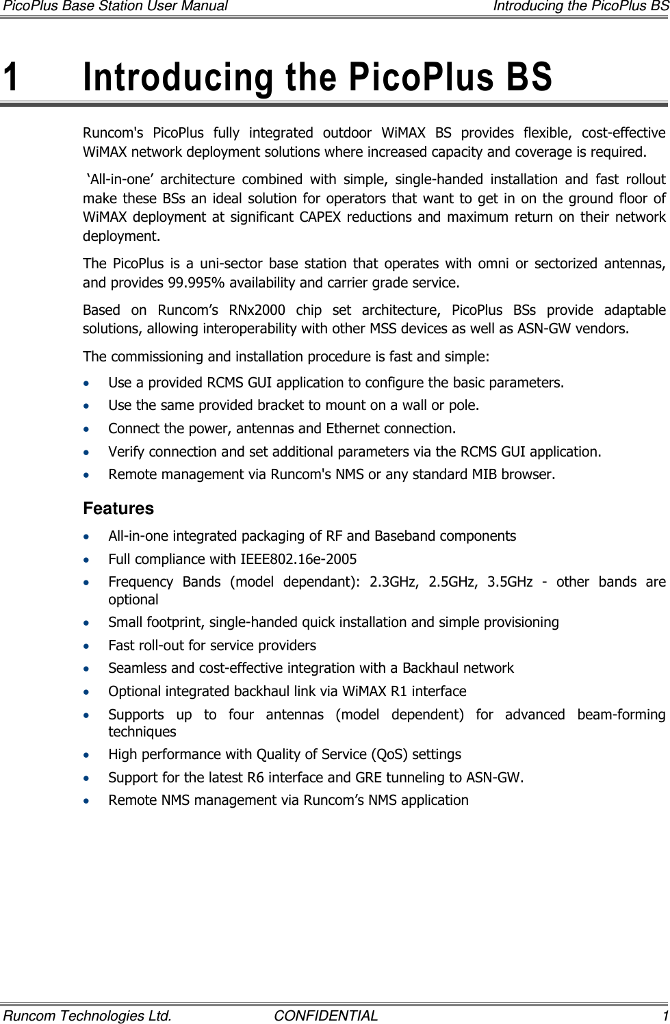 PicoPlus Base Station User Manual    Introducing the PicoPlus BS Runcom Technologies Ltd.  CONFIDENTIAL  1 1  Introducing the PicoPlus BS Runcom&apos;s  PicoPlus  fully  integrated  outdoor  WiMAX  BS  provides  flexible,  cost-effective WiMAX network deployment solutions where increased capacity and coverage is required.   ‘All-in-one’  architecture  combined  with  simple,  single-handed  installation  and  fast  rollout make these BSs an ideal  solution for operators that  want to get in on the ground floor of WiMAX deployment  at  significant CAPEX reductions  and maximum  return on their network deployment. The  PicoPlus  is  a  uni-sector  base  station  that  operates  with  omni  or  sectorized  antennas, and provides 99.995% availability and carrier grade service. Based  on  Runcom’s  RNx2000  chip  set  architecture,  PicoPlus  BSs  provide  adaptable solutions, allowing interoperability with other MSS devices as well as ASN-GW vendors. The commissioning and installation procedure is fast and simple: • Use a provided RCMS GUI application to configure the basic parameters. • Use the same provided bracket to mount on a wall or pole. • Connect the power, antennas and Ethernet connection. • Verify connection and set additional parameters via the RCMS GUI application. • Remote management via Runcom&apos;s NMS or any standard MIB browser. Features • All-in-one integrated packaging of RF and Baseband components  • Full compliance with IEEE802.16e-2005 • Frequency  Bands  (model  dependant):  2.3GHz,  2.5GHz,  3.5GHz  -  other  bands  are optional • Small footprint, single-handed quick installation and simple provisioning • Fast roll-out for service providers • Seamless and cost-effective integration with a Backhaul network • Optional integrated backhaul link via WiMAX R1 interface • Supports  up  to  four  antennas  (model  dependent)  for  advanced  beam-forming techniques • High performance with Quality of Service (QoS) settings • Support for the latest R6 interface and GRE tunneling to ASN-GW. • Remote NMS management via Runcom’s NMS application 