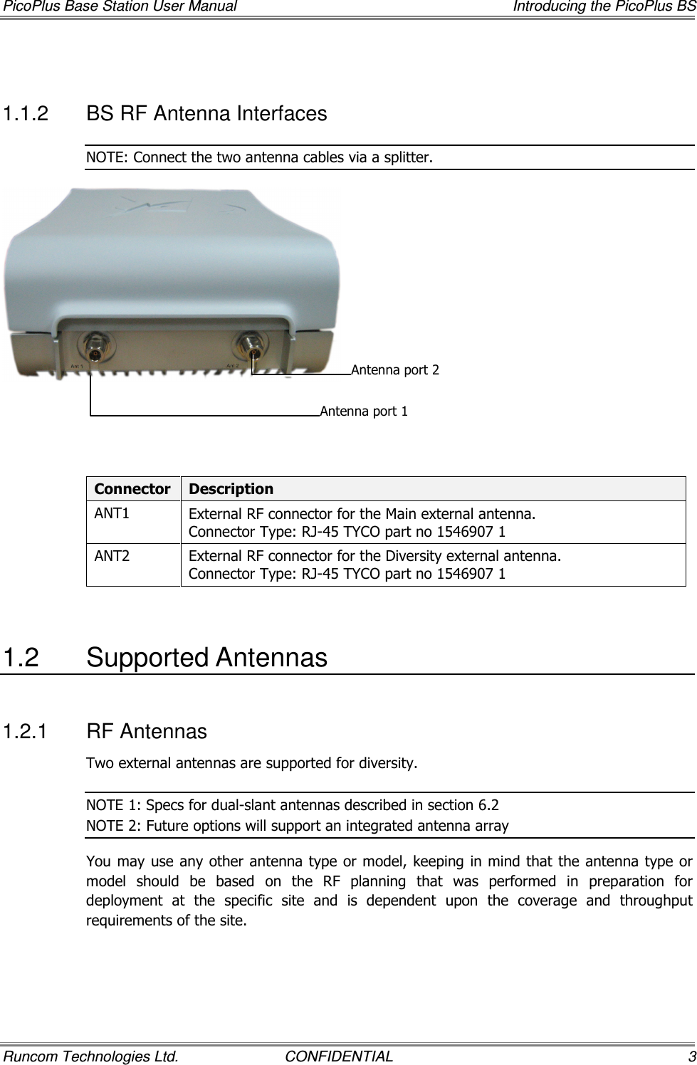 PicoPlus Base Station User Manual    Introducing the PicoPlus BS Runcom Technologies Ltd.  CONFIDENTIAL  3  1.1.2  BS RF Antenna Interfaces NOTE: Connect the two antenna cables via a splitter.     Connector  Description ANT1  External RF connector for the Main external antenna. Connector Type: RJ-45 TYCO part no 1546907 1 ANT2  External RF connector for the Diversity external antenna. Connector Type: RJ-45 TYCO part no 1546907 1  1.2  Supported Antennas 1.2.1  RF Antennas Two external antennas are supported for diversity.   NOTE 1: Specs for dual-slant antennas described in section  6.2  NOTE 2: Future options will support an integrated antenna array  You may use any other antenna type or model, keeping in mind that the antenna type or model  should  be  based  on  the  RF  planning  that  was  performed  in  preparation  for deployment  at  the  specific  site  and  is  dependent  upon  the  coverage  and  throughput requirements of the site. Antenna port 2 Antenna port 1 