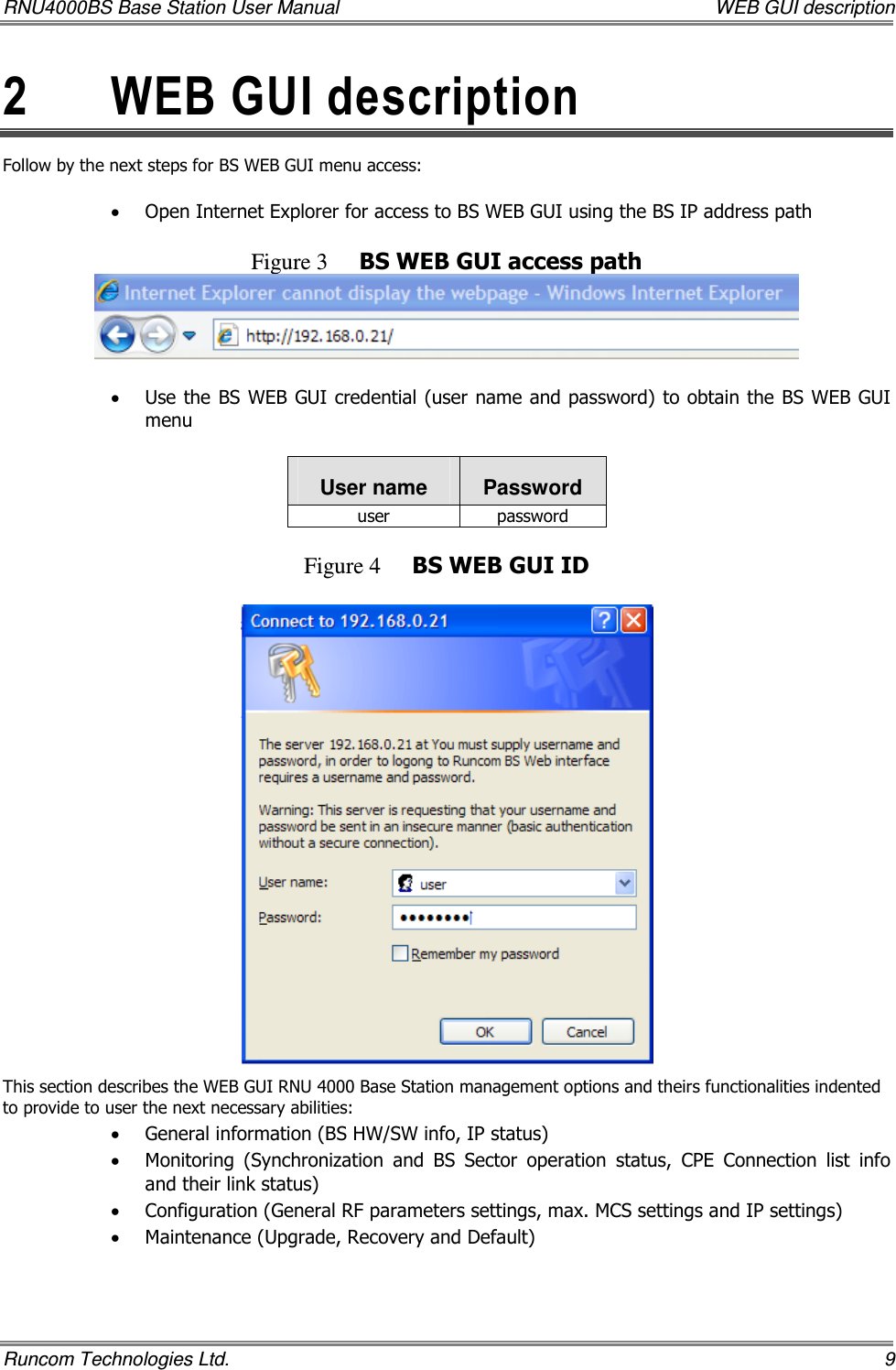 RNU4000BS Base Station User Manual    WEB GUI description Runcom Technologies Ltd.    9 2  WEB GUI description  Follow by the next steps for BS WEB GUI menu access:  • Open Internet Explorer for access to BS WEB GUI using the BS IP address path  Figure 3 BS WEB GUI access path   • Use the BS WEB GUI credential (user name and password) to obtain the BS WEB GUI menu  User name  Password user  password  Figure 4 BS WEB GUI ID   This section describes the WEB GUI RNU 4000 Base Station management options and theirs functionalities indented to provide to user the next necessary abilities:   • General information (BS HW/SW info, IP status) • Monitoring  (Synchronization  and  BS  Sector  operation  status,  CPE  Connection  list  info and their link status) • Configuration (General RF parameters settings, max. MCS settings and IP settings) • Maintenance (Upgrade, Recovery and Default)    