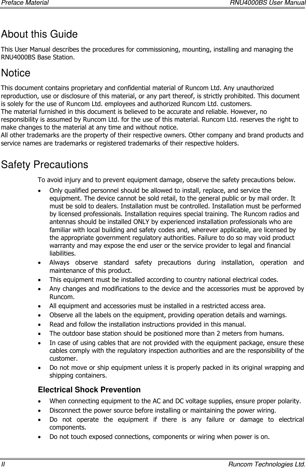 Preface Material    RNU4000BS User Manual II    Runcom Technologies Ltd. About this Guide This User Manual describes the procedures for commissioning, mounting, installing and managing the RNU4000BS Base Station. Notice This document contains proprietary and confidential material of Runcom Ltd. Any unauthorized reproduction, use or disclosure of this material, or any part thereof, is strictly prohibited. This document is solely for the use of Runcom Ltd. employees and authorized Runcom Ltd. customers. The material furnished in this document is believed to be accurate and reliable. However, no responsibility is assumed by Runcom Ltd. for the use of this material. Runcom Ltd. reserves the right to make changes to the material at any time and without notice. All other trademarks are the property of their respective owners. Other company and brand products and service names are trademarks or registered trademarks of their respective holders. Safety Precautions To avoid injury and to prevent equipment damage, observe the safety precautions below. • Only qualified personnel should be allowed to install, replace, and service the equipment. The device cannot be sold retail, to the general public or by mail order. It must be sold to dealers. Installation must be controlled. Installation must be performed by licensed professionals. Installation requires special training. The Runcom radios and antennas should be installed ONLY by experienced installation professionals who are familiar with local building and safety codes and, wherever applicable, are licensed by the appropriate government regulatory authorities. Failure to do so may void product warranty and may expose the end user or the service provider to legal and financial liabilities. • Always  observe  standard  safety  precautions  during  installation,  operation  and maintenance of this product.  • This equipment must be installed according to country national electrical codes. • Any changes and modifications to the device and the accessories must be approved by Runcom. • All equipment and accessories must be installed in a restricted access area. • Observe all the labels on the equipment, providing operation details and warnings.  • Read and follow the installation instructions provided in this manual.  • The outdoor base station should be positioned more than 2 meters from humans. • In case of using cables that are not provided with the equipment package, ensure these cables comply with the regulatory inspection authorities and are the responsibility of the customer.  • Do not move or ship equipment unless it is properly packed in its original wrapping and shipping containers.  Electrical Shock Prevention  • When connecting equipment to the AC and DC voltage supplies, ensure proper polarity.  • Disconnect the power source before installing or maintaining the power wiring.  • Do  not  operate  the  equipment  if  there  is  any  failure  or  damage  to  electrical components. • Do not touch exposed connections, components or wiring when power is on. 