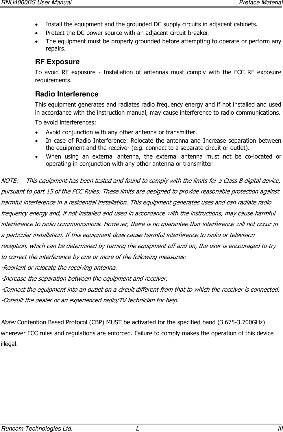 RNU4000BS User Manual     Preface Material Runcom Technologies Ltd.  L  III • Install the equipment and the grounded DC supply circuits in adjacent cabinets. • Protect the DC power source with an adjacent circuit breaker. • The equipment must be properly grounded before attempting to operate or perform any repairs.  RF Exposure To  avoid  RF  exposure  -  Installation  of  antennas  must  comply  with  the  FCC  RF  exposure requirements. Radio Interference This equipment generates and radiates radio frequency energy and if not installed and used in accordance with the instruction manual, may cause interference to radio communications. To avoid interferences: • Avoid conjunction with any other antenna or transmitter. • In case of Radio Interference: Relocate the antenna and Increase separation between the equipment and the receiver (e.g. connect to a separate circuit or outlet).  • When  using  an  external  antenna,  the  external  antenna  must  not  be  co-located  or operating in conjunction with any other antenna or transmitter  NOTE:    This equipment has been tested and found to comply with the limits for a Class B digital device, pursuant to part 15 of the FCC Rules. These limits are designed to provide reasonable protection against harmful interference in a residential installation. This equipment generates uses and can radiate radio frequency energy and, if not installed and used in accordance with the instructions, may cause harmful interference to radio communications. However, there is no guarantee that interference will not occur in a particular installation. If this equipment does cause harmful interference to radio or television reception, which can be determined by turning the equipment off and on, the user is encouraged to try to correct the interference by one or more of the following measures: -Reorient or relocate the receiving antenna. -Increase the separation between the equipment and receiver. -Connect the equipment into an outlet on a circuit different from that to which the receiver is connected. -Consult the dealer or an experienced radio/TV technician for help.  Note: Contention Based Protocol (CBP) MUST be activated for the specified band (3.675-3.700GHz) wherever FCC rules and regulations are enforced. Failure to comply makes the operation of this device illegal.   