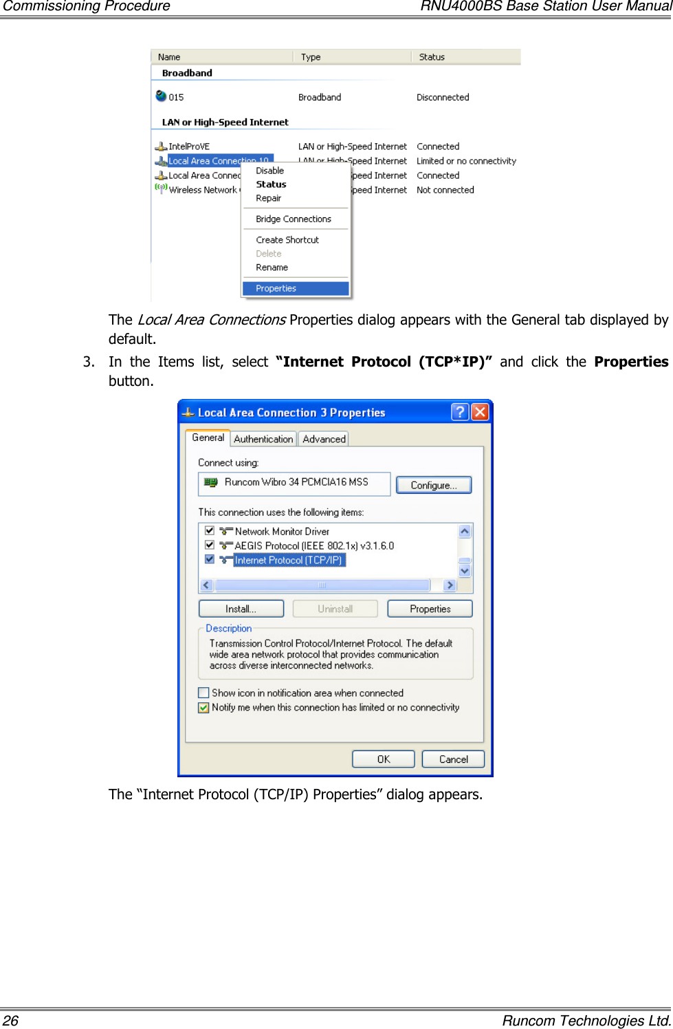 Commissioning Procedure  RNU4000BS Base Station User Manual 26    Runcom Technologies Ltd.  The Local Area Connections Properties dialog appears with the General tab displayed by default. 3.  In  the  Items  list,  select  “Internet  Protocol  (TCP*IP)”  and  click  the  Properties button.  The “Internet Protocol (TCP/IP) Properties” dialog appears. 