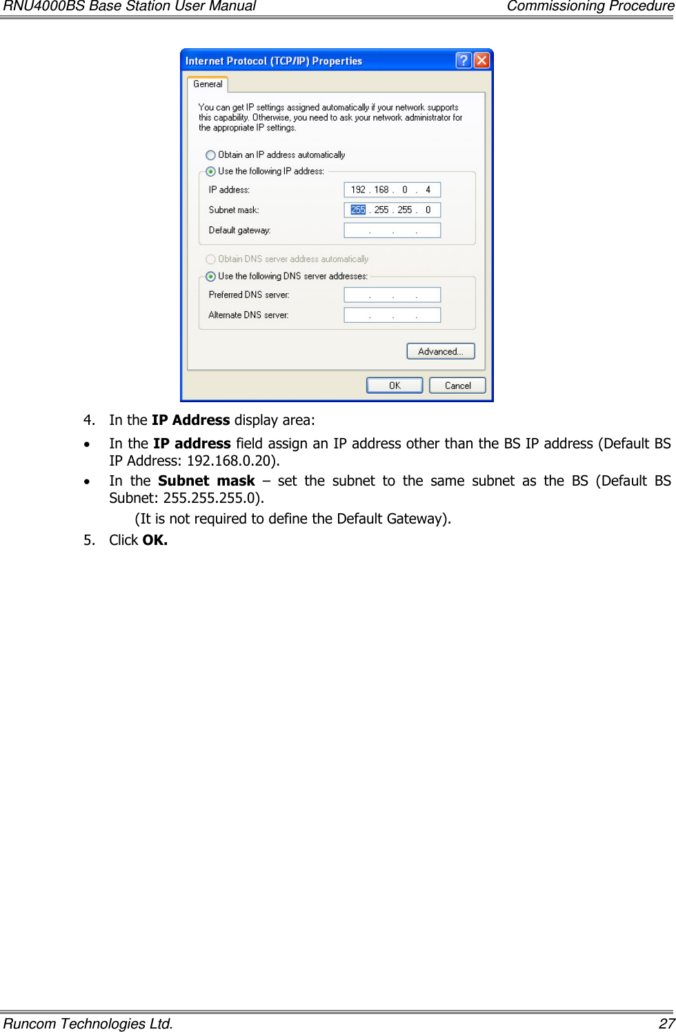 RNU4000BS Base Station User Manual    Commissioning Procedure Runcom Technologies Ltd.    27  4.  In the IP Address display area: • In the IP address field assign an IP address other than the BS IP address (Default BS IP Address: 192.168.0.20). • In  the  Subnet  mask  –  set  the  subnet  to  the  same  subnet  as  the  BS  (Default  BS Subnet: 255.255.255.0). (It is not required to define the Default Gateway). 5.  Click OK.  