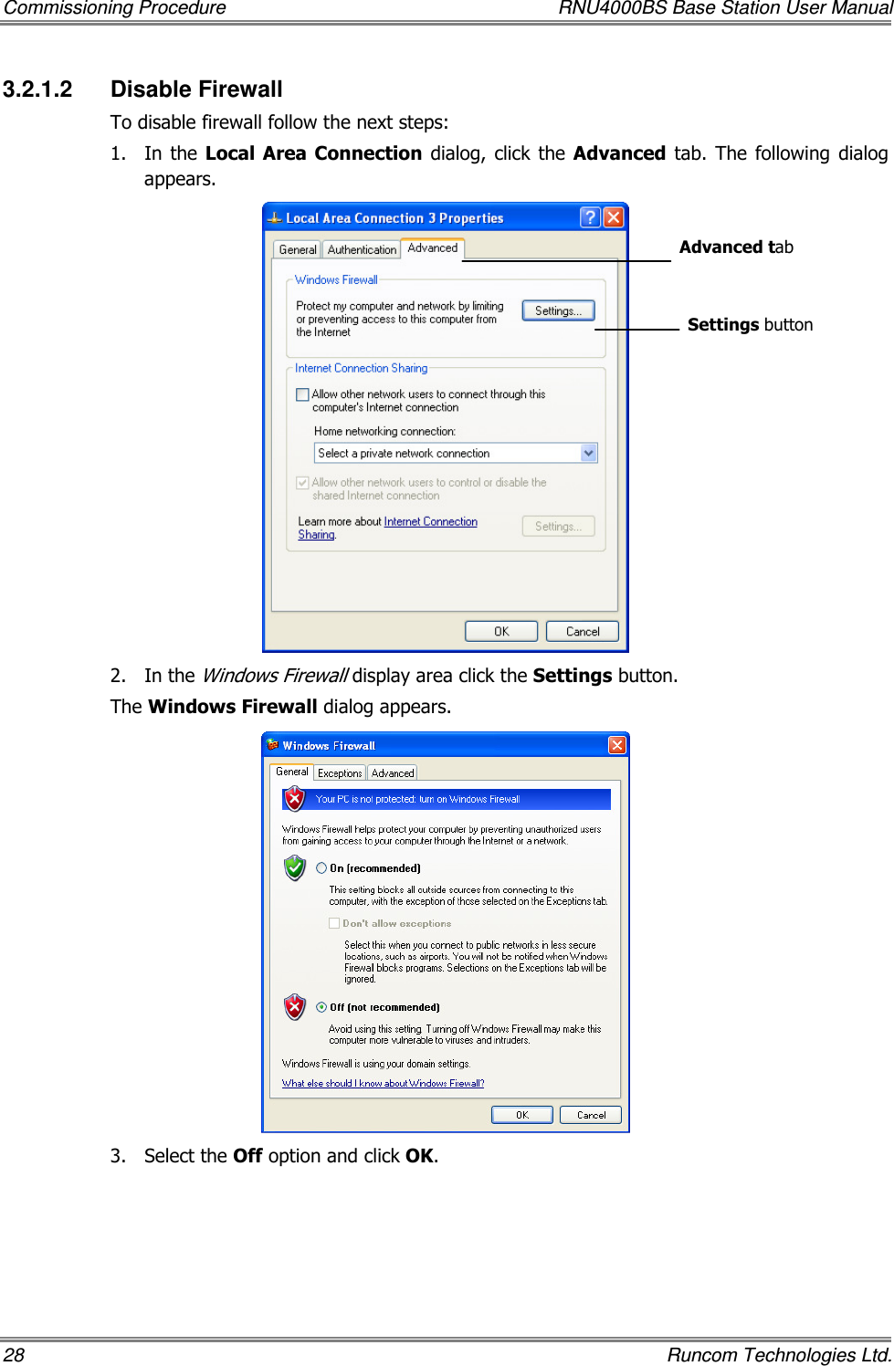 Commissioning Procedure  RNU4000BS Base Station User Manual 28    Runcom Technologies Ltd. 3.2.1.2  Disable Firewall To disable firewall follow the next steps: 1.  In  the Local  Area  Connection  dialog,  click  the Advanced  tab.  The  following  dialog appears.  2.  In the Windows Firewall display area click the Settings button.  The Windows Firewall dialog appears.  3.  Select the Off option and click OK. Advanced tab Settings button 