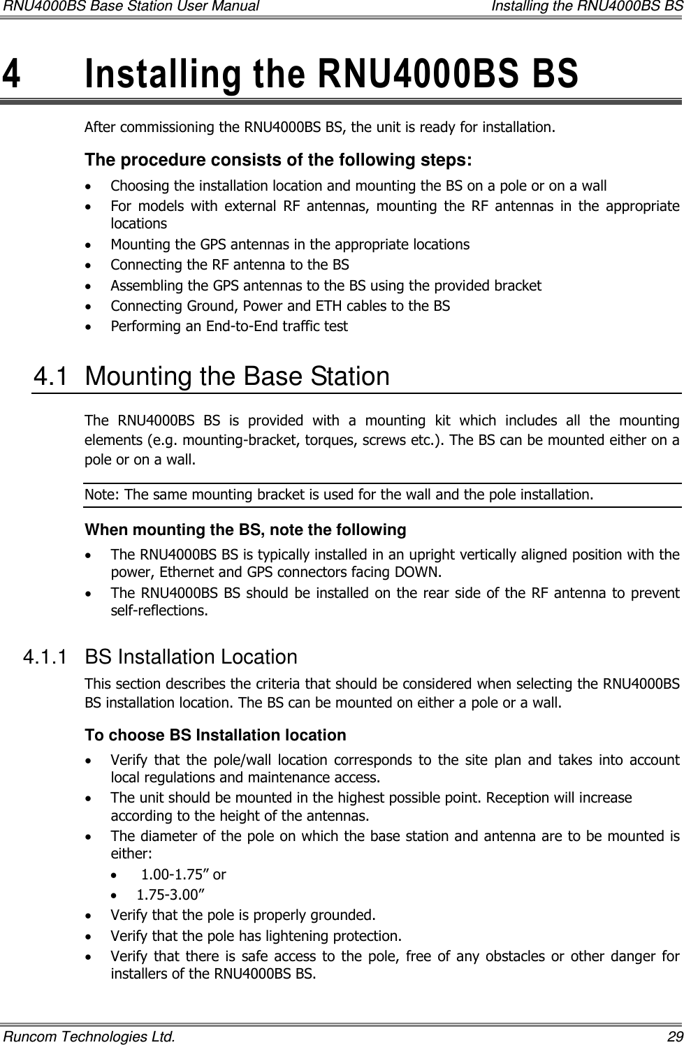 RNU4000BS Base Station User Manual    Installing the RNU4000BS BS Runcom Technologies Ltd.    29 4  Installing the RNU4000BS BS  After commissioning the RNU4000BS BS, the unit is ready for installation.  The procedure consists of the following steps: • Choosing the installation location and mounting the BS on a pole or on a wall • For  models  with  external  RF  antennas,  mounting  the  RF  antennas  in  the  appropriate locations • Mounting the GPS antennas in the appropriate locations • Connecting the RF antenna to the BS • Assembling the GPS antennas to the BS using the provided bracket • Connecting Ground, Power and ETH cables to the BS • Performing an End-to-End traffic test 4.1  Mounting the Base Station The  RNU4000BS  BS  is  provided  with  a  mounting  kit  which  includes  all  the  mounting elements (e.g. mounting-bracket, torques, screws etc.). The BS can be mounted either on a pole or on a wall. Note: The same mounting bracket is used for the wall and the pole installation.  When mounting the BS, note the following • The RNU4000BS BS is typically installed in an upright vertically aligned position with the power, Ethernet and GPS connectors facing DOWN. • The RNU4000BS BS should be installed  on the rear side of the RF antenna to prevent self-reflections. 4.1.1  BS Installation Location This section describes the criteria that should be considered when selecting the RNU4000BS BS installation location. The BS can be mounted on either a pole or a wall.  To choose BS Installation location • Verify  that  the  pole/wall  location  corresponds  to  the  site  plan  and  takes  into  account local regulations and maintenance access. • The unit should be mounted in the highest possible point. Reception will increase according to the height of the antennas. • The diameter of the pole on which the base station and antenna are to be mounted is either: •  1.00-1.75” or  • 1.75-3.00”  • Verify that the pole is properly grounded. • Verify that the pole has lightening protection. • Verify that  there  is  safe  access  to  the  pole,  free  of  any  obstacles  or  other  danger  for installers of the RNU4000BS BS. 