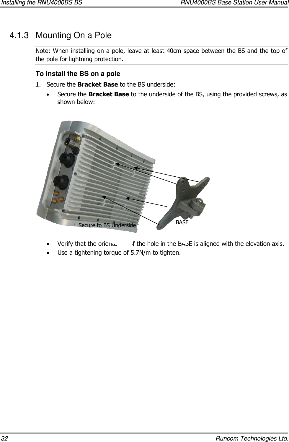 Installing the RNU4000BS BS  RNU4000BS Base Station User Manual 32    Runcom Technologies Ltd. 4.1.3  Mounting On a Pole  Note: When installing on a pole, leave at least 40cm space between the BS and the top of the pole for lightning protection. To install the BS on a pole 1.  Secure the Bracket Base to the BS underside:  • Secure the Bracket Base to the underside of the BS, using the provided screws, as shown below:               • Verify that the orientation of the hole in the BASE is aligned with the elevation axis. • Use a tightening torque of 5.7N/m to tighten. Secure to BS Underside BASE 