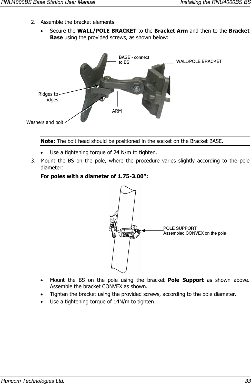 RNU4000BS Base Station User Manual    Installing the RNU4000BS BS Runcom Technologies Ltd.    33 2.  Assemble the bracket elements:   • Secure the WALL/POLE BRACKET to the Bracket Arm and then to the Bracket Base using the provided screws, as shown below:    Note: The bolt head should be positioned in the socket on the Bracket BASE. • Use a tightening torque of 24 N/m to tighten. 3.  Mount  the  BS  on  the  pole,  where  the  procedure  varies  slightly  according  to  the  pole diameter:  For poles with a diameter of 1.75-3.00”:  • Mount  the  BS  on  the  pole  using  the  bracket  Pole  Support  as  shown  above. Assemble the bracket CONVEX as shown. • Tighten the bracket using the provided screws, according to the pole diameter. • Use a tightening torque of 14N/m to tighten. BASE - connect to BS   ARM WALL/POLE BRACKET  POLE SUPPORT Assembled CONVEX on the pole Ridges to ridges Washers and bolt 