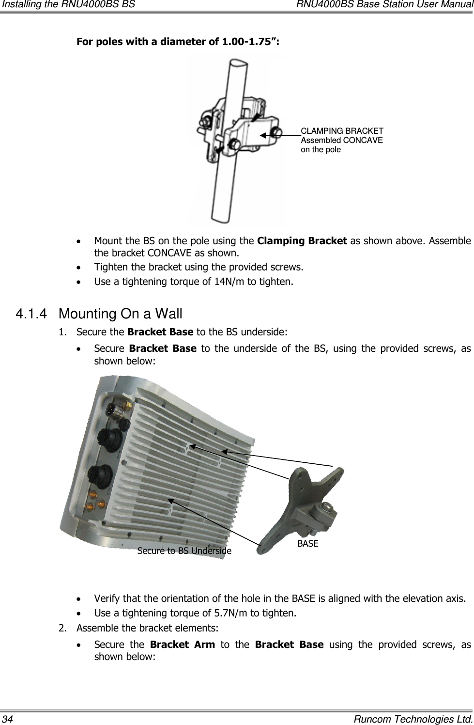 Installing the RNU4000BS BS  RNU4000BS Base Station User Manual 34    Runcom Technologies Ltd. For poles with a diameter of 1.00-1.75”:  • Mount the BS on the pole using the Clamping Bracket as shown above. Assemble the bracket CONCAVE as shown. • Tighten the bracket using the provided screws. • Use a tightening torque of 14N/m to tighten. 4.1.4  Mounting On a Wall 1.  Secure the Bracket Base to the BS underside: • Secure  Bracket  Base  to  the  underside  of  the  BS,  using  the  provided  screws,  as shown below:               • Verify that the orientation of the hole in the BASE is aligned with the elevation axis. • Use a tightening torque of 5.7N/m to tighten. 2.  Assemble the bracket elements:   • Secure  the  Bracket  Arm  to  the  Bracket Base  using  the  provided  screws,  as shown below: CLAMPING BRACKET Assembled CONCAVE  on the pole Secure to BS Underside  BASE  