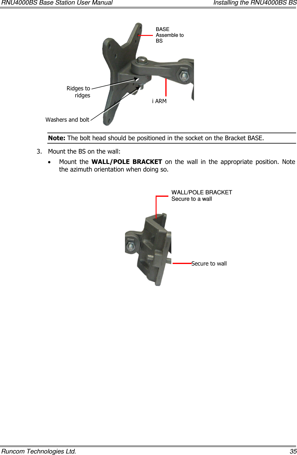 RNU4000BS Base Station User Manual    Installing the RNU4000BS BS Runcom Technologies Ltd.    35  Note: The bolt head should be positioned in the socket on the Bracket BASE. 3.  Mount the BS on the wall:  • Mount  the  WALL/POLE  BRACKET  on  the  wall  in  the  appropriate  position.  Note the azimuth orientation when doing so.    BASE Assemble to BS   i ARM WALL/POLE BRACKET  Secure to a wall Secure to wall Ridges to ridges Washers and bolt 