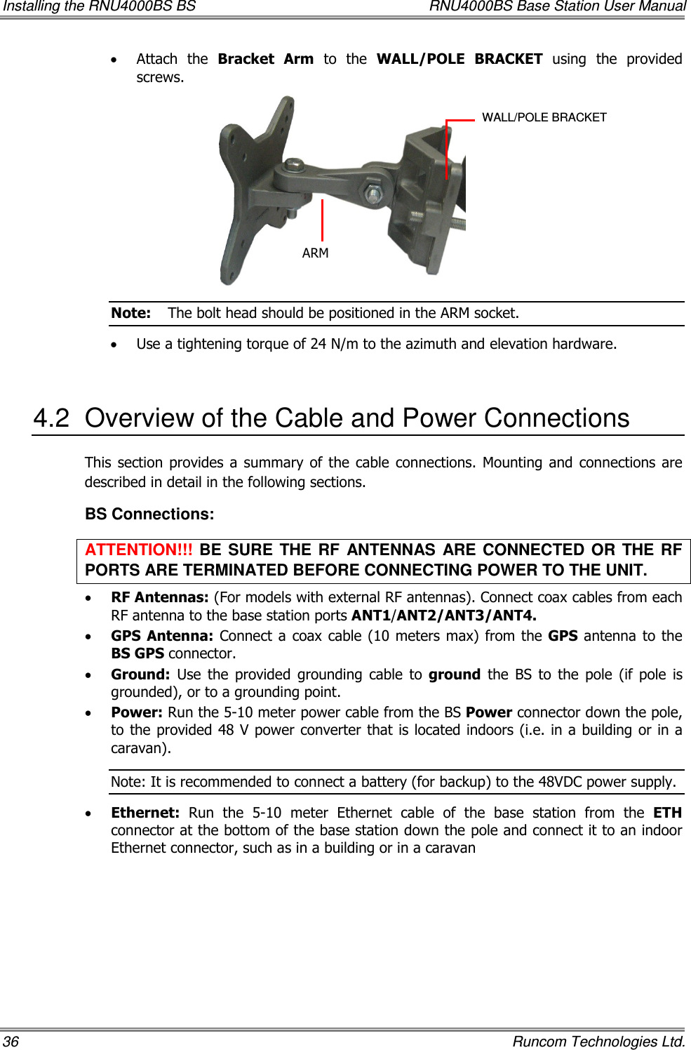 Installing the RNU4000BS BS  RNU4000BS Base Station User Manual 36    Runcom Technologies Ltd. • Attach  the  Bracket  Arm  to  the  WALL/POLE  BRACKET  using  the  provided screws.  Note:  The bolt head should be positioned in the ARM socket. • Use a tightening torque of 24 N/m to the azimuth and elevation hardware.  4.2  Overview of the Cable and Power Connections This  section  provides  a  summary  of  the  cable  connections.  Mounting  and  connections  are described in detail in the following sections. BS Connections: ATTENTION!!!  BE  SURE  THE  RF  ANTENNAS  ARE  CONNECTED  OR  THE  RF PORTS ARE TERMINATED BEFORE CONNECTING POWER TO THE UNIT. • RF Antennas: (For models with external RF antennas). Connect coax cables from each RF antenna to the base station ports ANT1/ANT2/ANT3/ANT4.  • GPS  Antenna: Connect  a coax cable (10 meters max)  from the GPS  antenna to the BS GPS connector. • Ground:  Use  the  provided  grounding  cable  to  ground  the  BS  to  the  pole  (if  pole  is grounded), or to a grounding point.  • Power: Run the 5-10 meter power cable from the BS Power connector down the pole, to the provided 48 V power converter that is located indoors (i.e. in a building or in a caravan).  Note: It is recommended to connect a battery (for backup) to the 48VDC power supply. • Ethernet:  Run  the  5-10  meter  Ethernet  cable  of  the  base  station  from  the  ETH connector at the bottom of the base station down the pole and connect it to an indoor Ethernet connector, such as in a building or in a caravan ARM WALL/POLE BRACKET 