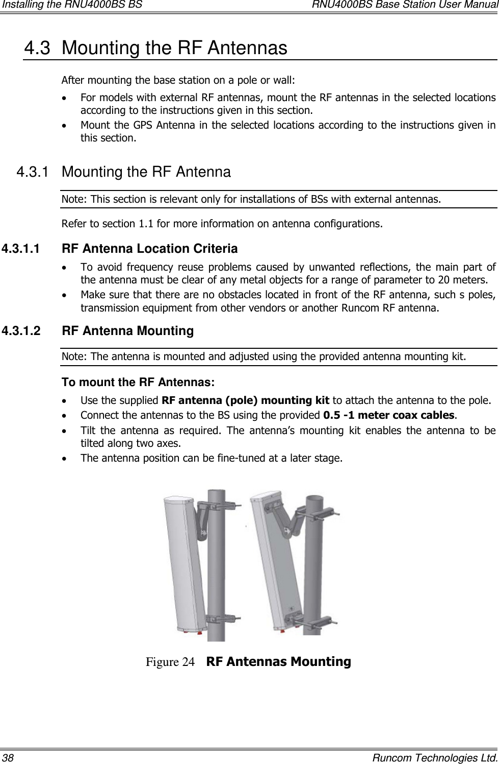 Installing the RNU4000BS BS  RNU4000BS Base Station User Manual 38    Runcom Technologies Ltd. 4.3  Mounting the RF Antennas  After mounting the base station on a pole or wall: • For models with external RF antennas, mount the RF antennas in the selected locations according to the instructions given in this section. • Mount the GPS Antenna in the selected locations according to the instructions given in this section. 4.3.1  Mounting the RF Antenna Note: This section is relevant only for installations of BSs with external antennas. Refer to section  1.1 for more information on antenna configurations. 4.3.1.1  RF Antenna Location Criteria • To  avoid  frequency  reuse  problems  caused  by  unwanted  reflections,  the  main  part  of the antenna must be clear of any metal objects for a range of parameter to 20 meters. • Make sure that there are no obstacles located in front of the RF antenna, such s poles, transmission equipment from other vendors or another Runcom RF antenna. 4.3.1.2  RF Antenna Mounting Note: The antenna is mounted and adjusted using the provided antenna mounting kit. To mount the RF Antennas: • Use the supplied RF antenna (pole) mounting kit to attach the antenna to the pole.  • Connect the antennas to the BS using the provided 0.5 -1 meter coax cables. • Tilt  the  antenna  as  required.  The  antenna’s  mounting  kit  enables  the  antenna  to  be tilted along two axes.  • The antenna position can be fine-tuned at a later stage.    Figure 24 RF Antennas Mounting 