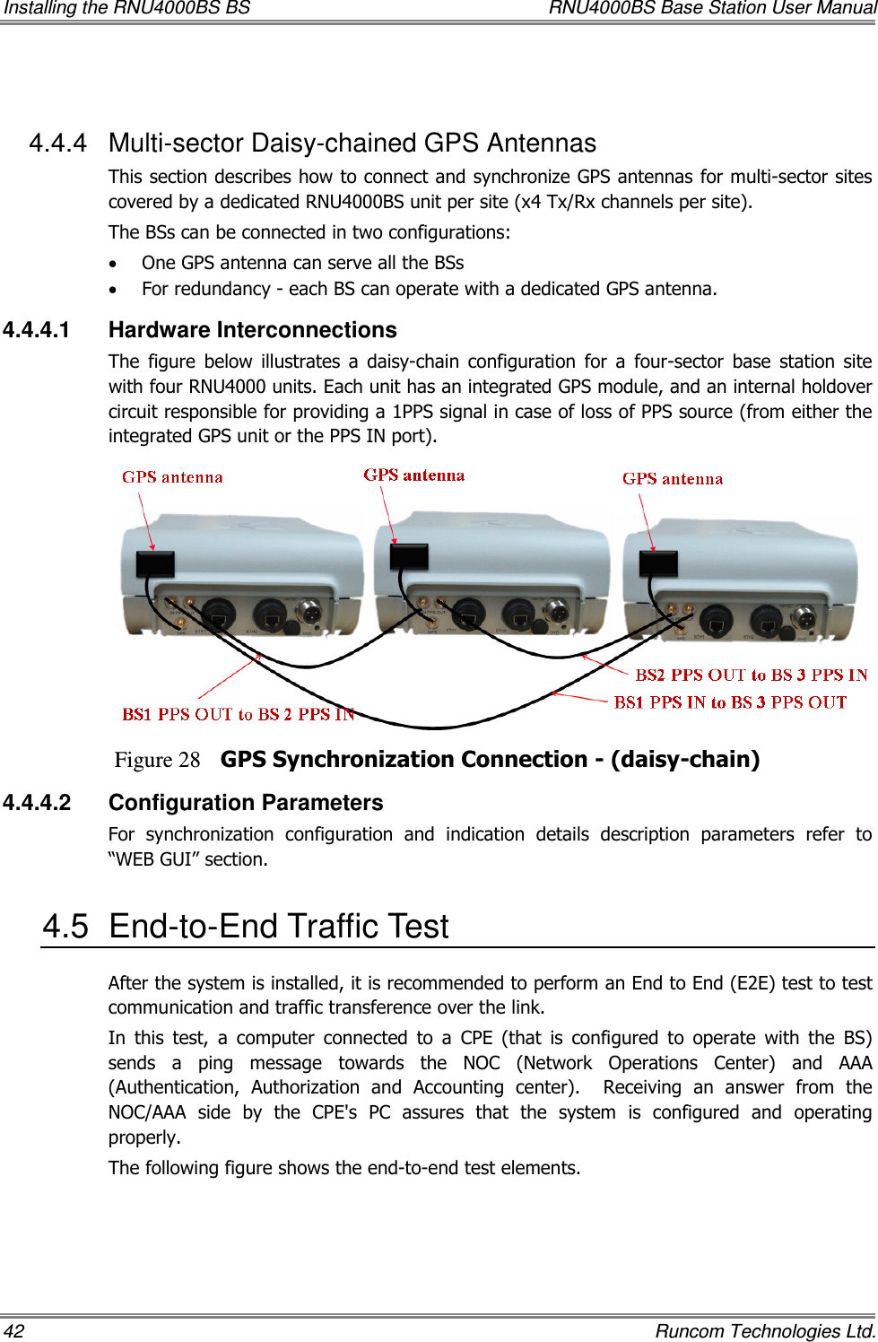 Installing the RNU4000BS BS  RNU4000BS Base Station User Manual 42    Runcom Technologies Ltd.  4.4.4  Multi-sector Daisy-chained GPS Antennas This section describes how to connect and synchronize GPS antennas for multi-sector sites covered by a dedicated RNU4000BS unit per site (x4 Tx/Rx channels per site). The BSs can be connected in two configurations: • One GPS antenna can serve all the BSs • For redundancy - each BS can operate with a dedicated GPS antenna.  4.4.4.1  Hardware Interconnections The  figure  below  illustrates  a  daisy-chain  configuration  for  a  four-sector  base  station  site with four RNU4000 units. Each unit has an integrated GPS module, and an internal holdover circuit responsible for providing a 1PPS signal in case of loss of PPS source (from either the integrated GPS unit or the PPS IN port).  Figure 28 GPS Synchronization Connection - (daisy-chain) 4.4.4.2  Configuration Parameters  For  synchronization  configuration  and  indication  details  description  parameters  refer  to “WEB GUI” section.  4.5  End-to-End Traffic Test After the system is installed, it is recommended to perform an End to End (E2E) test to test communication and traffic transference over the link.  In  this  test,  a  computer  connected  to  a  CPE  (that  is  configured  to  operate  with  the  BS) sends  a  ping  message  towards  the  NOC  (Network  Operations  Center)  and  AAA (Authentication,  Authorization  and  Accounting  center).    Receiving  an  answer  from  the NOC/AAA  side  by  the  CPE&apos;s  PC  assures  that  the  system  is  configured  and  operating properly. The following figure shows the end-to-end test elements. 