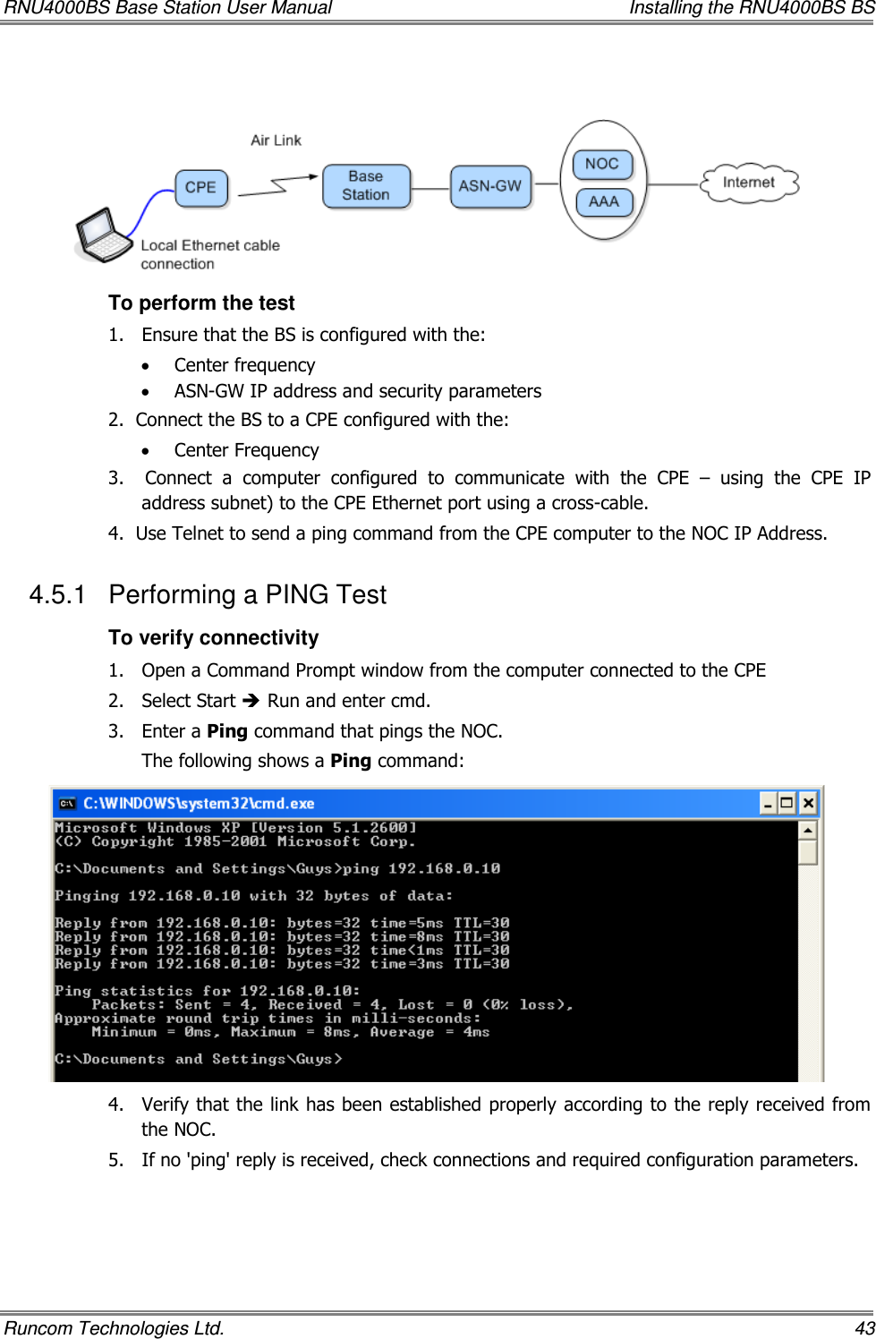 RNU4000BS Base Station User Manual    Installing the RNU4000BS BS Runcom Technologies Ltd.    43    To perform the test 1.  Ensure that the BS is configured with the: • Center frequency • ASN-GW IP address and security parameters  2.  Connect the BS to a CPE configured with the: • Center Frequency 3.    Connect  a  computer  configured  to  communicate  with  the  CPE  –  using  the  CPE  IP address subnet) to the CPE Ethernet port using a cross-cable. 4.  Use Telnet to send a ping command from the CPE computer to the NOC IP Address. 4.5.1  Performing a PING Test To verify connectivity 1.  Open a Command Prompt window from the computer connected to the CPE 2.  Select Start  Run and enter cmd. 3.  Enter a Ping command that pings the NOC. The following shows a Ping command:  4.  Verify that the link has been established properly according to the reply received from the NOC.  5.  If no &apos;ping&apos; reply is received, check connections and required configuration parameters.  