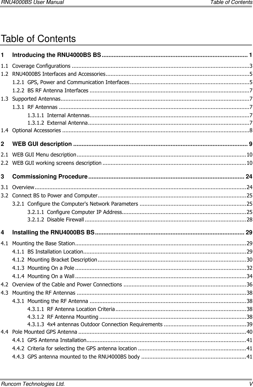 RNU4000BS User Manual     Table of Contents Runcom Technologies Ltd.    V  Table of Contents 1 Introducing the RNU4000BS BS ....................................................................................... 1 1.1 Coverage Configurations ..............................................................................................................3 1.2 RNU4000BS Interfaces and Accessories.........................................................................................5 1.2.1 GPS, Power and Communication Interfaces ..........................................................................5 1.2.2 BS RF Antenna Interfaces ...................................................................................................7 1.3 Supported Antennas.....................................................................................................................7 1.3.1 RF Antennas ......................................................................................................................7 1.3.1.1 Internal Antennas...................................................................................................7 1.3.1.2 External Antenna....................................................................................................7 1.4 Optional Accessories ....................................................................................................................8 2 WEB GUI description ........................................................................................................ 9 2.1 WEB GUI Menu description.........................................................................................................10 2.2 WEB GUI working screens description .........................................................................................10 3 Commissioning Procedure............................................................................................. 24 3.1 Overview...................................................................................................................................24 3.2 Connect BS to Power and Computer............................................................................................25 3.2.1 Configure the Computer&apos;s Network Parameters ..................................................................25 3.2.1.1 Configure Computer IP Address.............................................................................25 3.2.1.2 Disable Firewall ....................................................................................................28 4 Installing the RNU4000BS BS......................................................................................... 29 4.1 Mounting the Base Station..........................................................................................................29 4.1.1 BS Installation Location.....................................................................................................29 4.1.2 Mounting Bracket Description............................................................................................30 4.1.3 Mounting On a Pole ..........................................................................................................32 4.1.4 Mounting On a Wall ..........................................................................................................34 4.2 Overview of the Cable and Power Connections ............................................................................36 4.3 Mounting the RF Antennas .........................................................................................................38 4.3.1 Mounting the RF Antenna .................................................................................................38 4.3.1.1 RF Antenna Location Criteria .................................................................................38 4.3.1.2 RF Antenna Mounting ...........................................................................................38 4.3.1.3 4x4 antennas Outdoor Connection Requirements ...................................................39 4.4 Pole Mounted GPS Antenna ........................................................................................................40 4.4.1 GPS Antenna Installation...................................................................................................41 4.4.2 Criteria for selecting the GPS antenna location ...................................................................41 4.4.3 GPS antenna mounted to the RNU4000BS body .................................................................41 