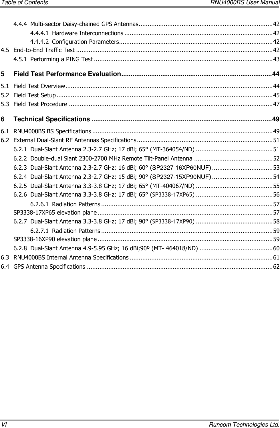 Table of Contents    RNU4000BS User Manual VI    Runcom Technologies Ltd. 4.4.4 Multi-sector Daisy-chained GPS Antennas...........................................................................42 4.4.4.1 Hardware Interconnections ...................................................................................42 4.4.4.2 Configuration Parameters......................................................................................42 4.5 End-to-End Traffic Test ..............................................................................................................42 4.5.1 Performing a PING Test ....................................................................................................43 5 Field Test Performance Evaluation.................................................................................44 5.1 Field Test Overview....................................................................................................................44 5.2 Field Test Setup .........................................................................................................................45 5.3 Field Test Procedure ..................................................................................................................47 6 Technical Specifications .................................................................................................49 6.1 RNU4000BS BS Specifications .....................................................................................................49 6.2 External Dual-Slant RF Antennas Specifications ............................................................................51 6.2.1 Dual-Slant Antenna 2.3-2.7 GHz; 17 dBi; 65° (MT-364054/ND) ...........................................51 6.2.2 Double-dual Slant 2300-2700 MHz Remote Tilt-Panel Antenna ............................................52 6.2.3 Dual-Slant Antenna 2.3-2.7 GHz; 16 dBi; 60° (SP2327-16XP60NUF) ..................................53 6.2.4 Dual-Slant Antenna 2.3-2.7 GHz; 15 dBi; 90° (SP2327-15XP90NUF) ..................................54 6.2.5 Dual-Slant Antenna 3.3-3.8 GHz; 17 dBi; 65° (MT-404067/ND) ...........................................55 6.2.6 Dual-Slant Antenna 3.3-3.8 GHz; 17 dBi; 65° (SP3338-17XP65) ...........................................56 6.2.6.1 Radiation Patterns ................................................................................................57 SP3338-17XP65 elevation plane ..................................................................................................57 6.2.7 Dual-Slant Antenna 3.3-3.8 GHz; 17 dBi; 90° (SP3338-17XP90) ...........................................58 6.2.7.1 Radiation Patterns ................................................................................................59 SP3338-16XP90 elevation plane ..................................................................................................59 6.2.8 Dual-Slant Antenna 4.9-5.95 GHz; 16 dBi;90º (MT- 464018/ND) .........................................60 6.3 RNU4000BS Internal Antenna Specifications ................................................................................61 6.4 GPS Antenna Specifications ........................................................................................................62 