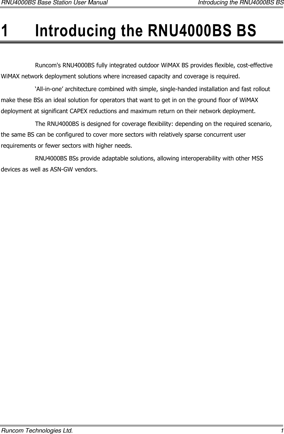 RNU4000BS Base Station User Manual    Introducing the RNU4000BS BS Runcom Technologies Ltd.    1 1  Introducing the RNU4000BS BS  Runcom&apos;s RNU4000BS fully integrated outdoor WiMAX BS provides flexible, cost-effective WiMAX network deployment solutions where increased capacity and coverage is required.  ‘All-in-one’ architecture combined with simple, single-handed installation and fast rollout make these BSs an ideal solution for operators that want to get in on the ground floor of WiMAX deployment at significant CAPEX reductions and maximum return on their network deployment. The RNU4000BS is designed for coverage flexibility: depending on the required scenario, the same BS can be configured to cover more sectors with relatively sparse concurrent user requirements or fewer sectors with higher needs.  RNU4000BS BSs provide adaptable solutions, allowing interoperability with other MSS devices as well as ASN-GW vendors. 