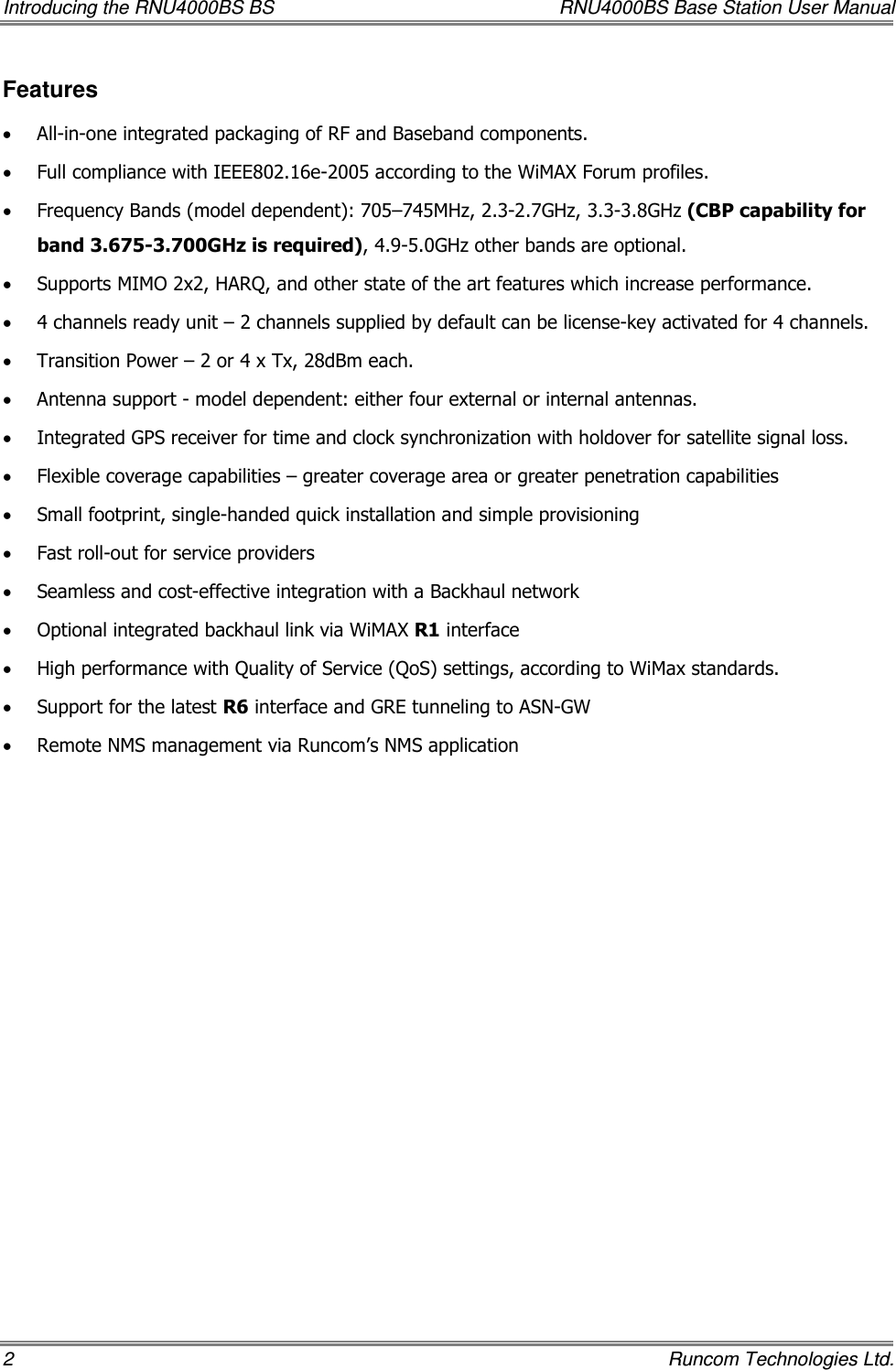 Introducing the RNU4000BS BS  RNU4000BS Base Station User Manual 2    Runcom Technologies Ltd. Features • All-in-one integrated packaging of RF and Baseband components.  • Full compliance with IEEE802.16e-2005 according to the WiMAX Forum profiles. • Frequency Bands (model dependent): 705–745MHz, 2.3-2.7GHz, 3.3-3.8GHz (CBP capability for band 3.675-3.700GHz is required), 4.9-5.0GHz other bands are optional. • Supports MIMO 2x2, HARQ, and other state of the art features which increase performance. • 4 channels ready unit – 2 channels supplied by default can be license-key activated for 4 channels. • Transition Power – 2 or 4 x Tx, 28dBm each.  • Antenna support - model dependent: either four external or internal antennas. • Integrated GPS receiver for time and clock synchronization with holdover for satellite signal loss. • Flexible coverage capabilities – greater coverage area or greater penetration capabilities • Small footprint, single-handed quick installation and simple provisioning • Fast roll-out for service providers • Seamless and cost-effective integration with a Backhaul network • Optional integrated backhaul link via WiMAX R1 interface • High performance with Quality of Service (QoS) settings, according to WiMax standards. • Support for the latest R6 interface and GRE tunneling to ASN-GW • Remote NMS management via Runcom’s NMS application 