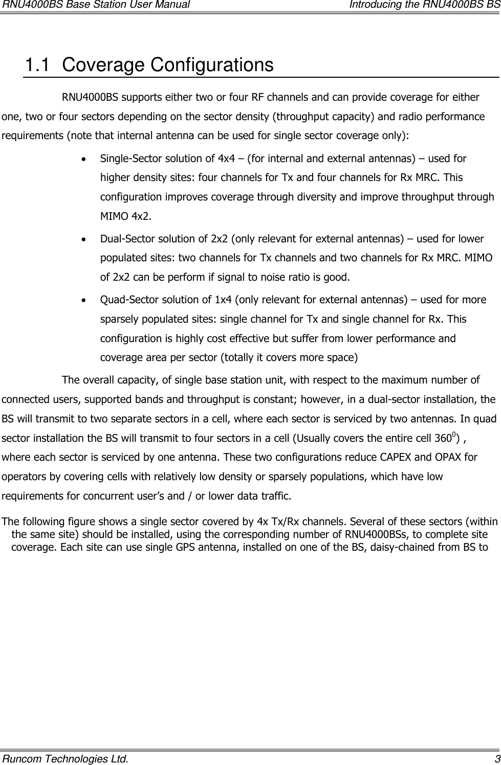 RNU4000BS Base Station User Manual    Introducing the RNU4000BS BS Runcom Technologies Ltd.    3 1.1  Coverage Configurations  RNU4000BS supports either two or four RF channels and can provide coverage for either one, two or four sectors depending on the sector density (throughput capacity) and radio performance requirements (note that internal antenna can be used for single sector coverage only): • Single-Sector solution of 4x4 – (for internal and external antennas) – used for higher density sites: four channels for Tx and four channels for Rx MRC. This configuration improves coverage through diversity and improve throughput through MIMO 4x2. • Dual-Sector solution of 2x2 (only relevant for external antennas) – used for lower populated sites: two channels for Tx channels and two channels for Rx MRC. MIMO of 2x2 can be perform if signal to noise ratio is good. • Quad-Sector solution of 1x4 (only relevant for external antennas) – used for more sparsely populated sites: single channel for Tx and single channel for Rx. This configuration is highly cost effective but suffer from lower performance and coverage area per sector (totally it covers more space) The overall capacity, of single base station unit, with respect to the maximum number of connected users, supported bands and throughput is constant; however, in a dual-sector installation, the BS will transmit to two separate sectors in a cell, where each sector is serviced by two antennas. In quad sector installation the BS will transmit to four sectors in a cell (Usually covers the entire cell 3600) , where each sector is serviced by one antenna. These two configurations reduce CAPEX and OPAX for operators by covering cells with relatively low density or sparsely populations, which have low requirements for concurrent user’s and / or lower data traffic.  The following figure shows a single sector covered by 4x Tx/Rx channels. Several of these sectors (within the same site) should be installed, using the corresponding number of RNU4000BSs, to complete site coverage. Each site can use single GPS antenna, installed on one of the BS, daisy-chained from BS to 