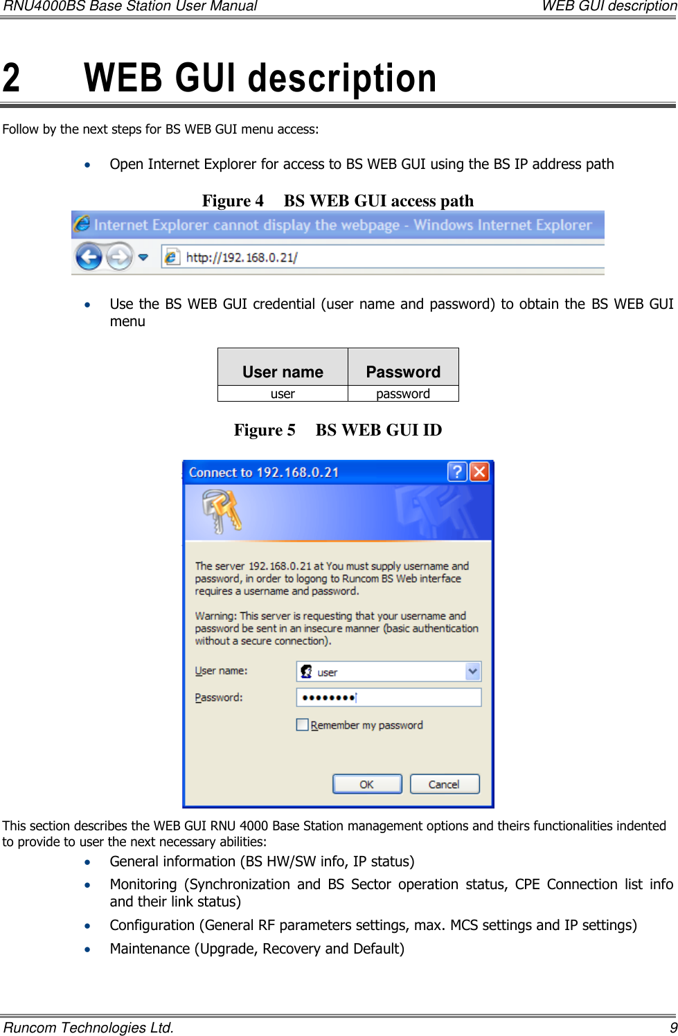 RNU4000BS Base Station User Manual    WEB GUI description Runcom Technologies Ltd.    9 2  WEB GUI description  Follow by the next steps for BS WEB GUI menu access:   Open Internet Explorer for access to BS WEB GUI using the BS IP address path  Figure 4 BS WEB GUI access path    Use the BS WEB GUI credential (user name and password) to obtain the  BS WEB GUI menu  User name Password user password  Figure 5 BS WEB GUI ID   This section describes the WEB GUI RNU 4000 Base Station management options and theirs functionalities indented to provide to user the next necessary abilities:    General information (BS HW/SW info, IP status)  Monitoring  (Synchronization  and  BS  Sector  operation  status,  CPE  Connection  list  info and their link status)  Configuration (General RF parameters settings, max. MCS settings and IP settings)  Maintenance (Upgrade, Recovery and Default)    