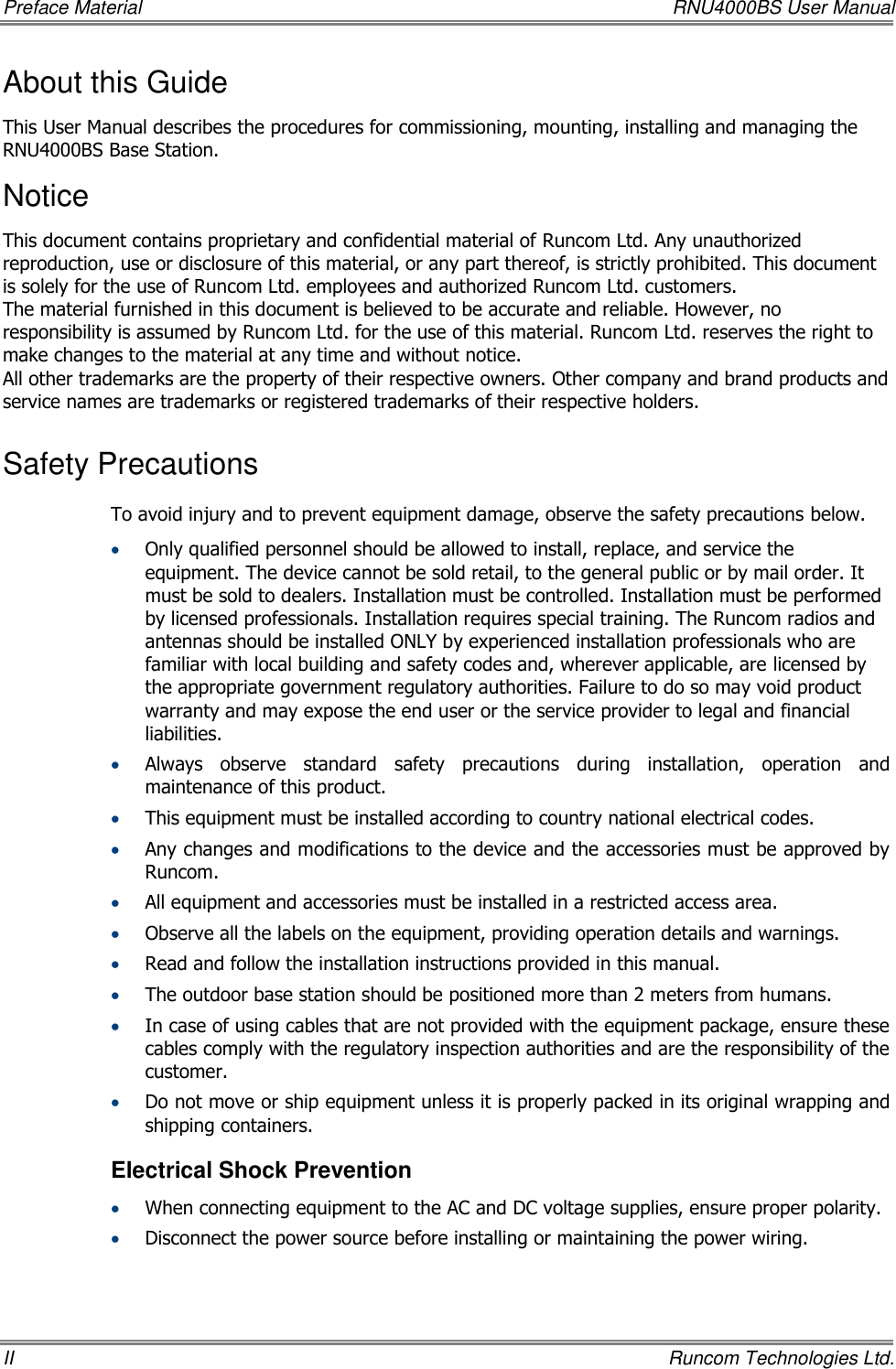 Preface Material    RNU4000BS User Manual II    Runcom Technologies Ltd. About this Guide This User Manual describes the procedures for commissioning, mounting, installing and managing the RNU4000BS Base Station. Notice This document contains proprietary and confidential material of Runcom Ltd. Any unauthorized reproduction, use or disclosure of this material, or any part thereof, is strictly prohibited. This document is solely for the use of Runcom Ltd. employees and authorized Runcom Ltd. customers. The material furnished in this document is believed to be accurate and reliable. However, no responsibility is assumed by Runcom Ltd. for the use of this material. Runcom Ltd. reserves the right to make changes to the material at any time and without notice. All other trademarks are the property of their respective owners. Other company and brand products and service names are trademarks or registered trademarks of their respective holders. Safety Precautions To avoid injury and to prevent equipment damage, observe the safety precautions below.  Only qualified personnel should be allowed to install, replace, and service the equipment. The device cannot be sold retail, to the general public or by mail order. It must be sold to dealers. Installation must be controlled. Installation must be performed by licensed professionals. Installation requires special training. The Runcom radios and antennas should be installed ONLY by experienced installation professionals who are familiar with local building and safety codes and, wherever applicable, are licensed by the appropriate government regulatory authorities. Failure to do so may void product warranty and may expose the end user or the service provider to legal and financial liabilities.  Always  observe  standard  safety  precautions  during  installation,  operation  and maintenance of this product.   This equipment must be installed according to country national electrical codes.  Any changes and modifications to the device and the accessories must be approved by Runcom.  All equipment and accessories must be installed in a restricted access area.  Observe all the labels on the equipment, providing operation details and warnings.   Read and follow the installation instructions provided in this manual.   The outdoor base station should be positioned more than 2 meters from humans.  In case of using cables that are not provided with the equipment package, ensure these cables comply with the regulatory inspection authorities and are the responsibility of the customer.   Do not move or ship equipment unless it is properly packed in its original wrapping and shipping containers.  Electrical Shock Prevention   When connecting equipment to the AC and DC voltage supplies, ensure proper polarity.   Disconnect the power source before installing or maintaining the power wiring.  