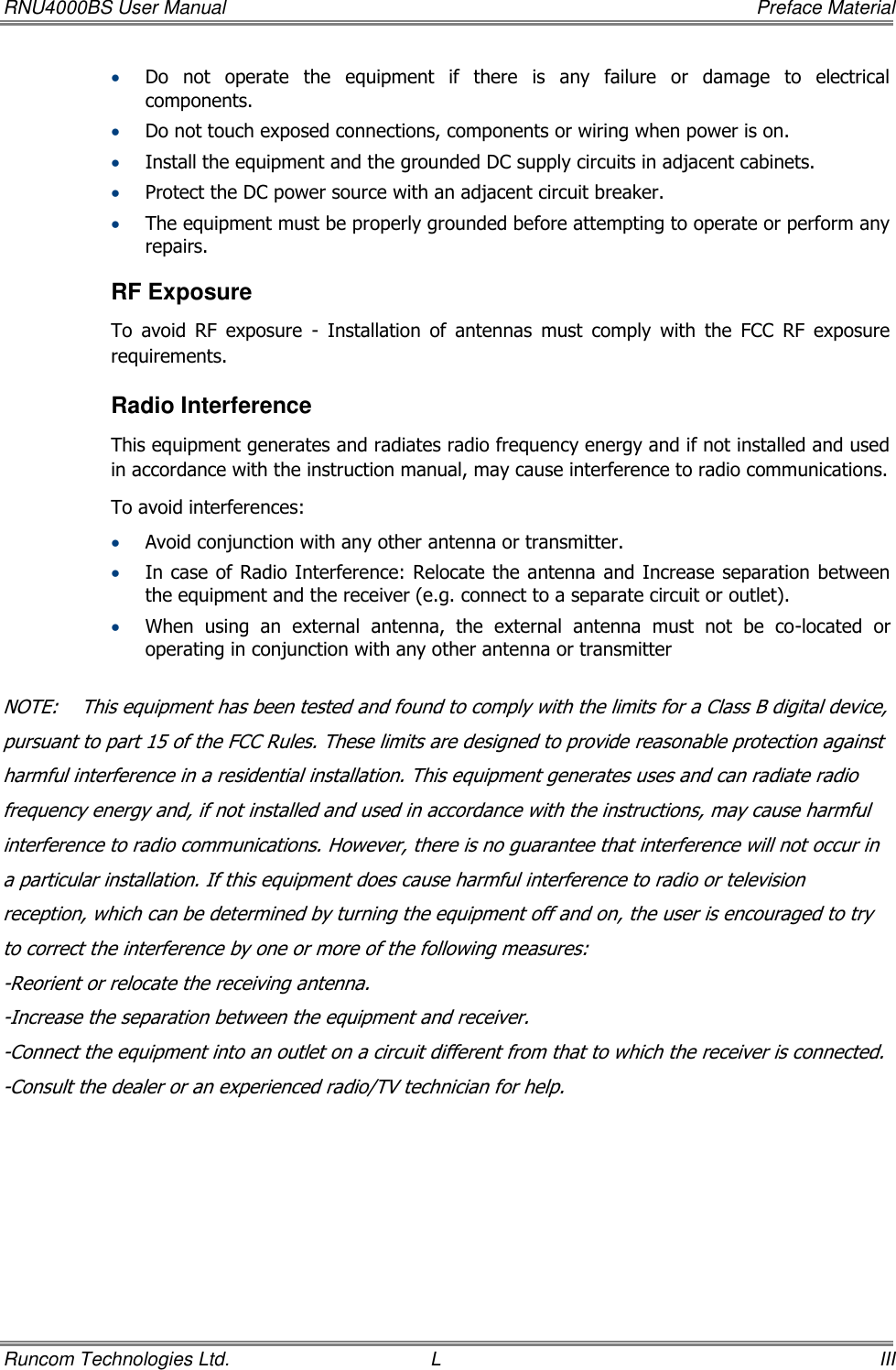 RNU4000BS User Manual     Preface Material Runcom Technologies Ltd.  L  III  Do  not  operate  the  equipment  if  there  is  any  failure  or  damage  to  electrical components.  Do not touch exposed connections, components or wiring when power is on.  Install the equipment and the grounded DC supply circuits in adjacent cabinets.  Protect the DC power source with an adjacent circuit breaker.  The equipment must be properly grounded before attempting to operate or perform any repairs.  RF Exposure To  avoid  RF  exposure  -  Installation  of  antennas  must  comply  with  the  FCC  RF  exposure requirements. Radio Interference This equipment generates and radiates radio frequency energy and if not installed and used in accordance with the instruction manual, may cause interference to radio communications. To avoid interferences:  Avoid conjunction with any other antenna or transmitter.  In case of Radio Interference: Relocate the antenna and Increase separation between the equipment and the receiver (e.g. connect to a separate circuit or outlet).   When  using  an  external  antenna,  the  external  antenna  must  not  be  co-located  or operating in conjunction with any other antenna or transmitter  NOTE:    This equipment has been tested and found to comply with the limits for a Class B digital device, pursuant to part 15 of the FCC Rules. These limits are designed to provide reasonable protection against harmful interference in a residential installation. This equipment generates uses and can radiate radio frequency energy and, if not installed and used in accordance with the instructions, may cause harmful interference to radio communications. However, there is no guarantee that interference will not occur in a particular installation. If this equipment does cause harmful interference to radio or television reception, which can be determined by turning the equipment off and on, the user is encouraged to try to correct the interference by one or more of the following measures: -Reorient or relocate the receiving antenna. -Increase the separation between the equipment and receiver. -Connect the equipment into an outlet on a circuit different from that to which the receiver is connected. -Consult the dealer or an experienced radio/TV technician for help.  