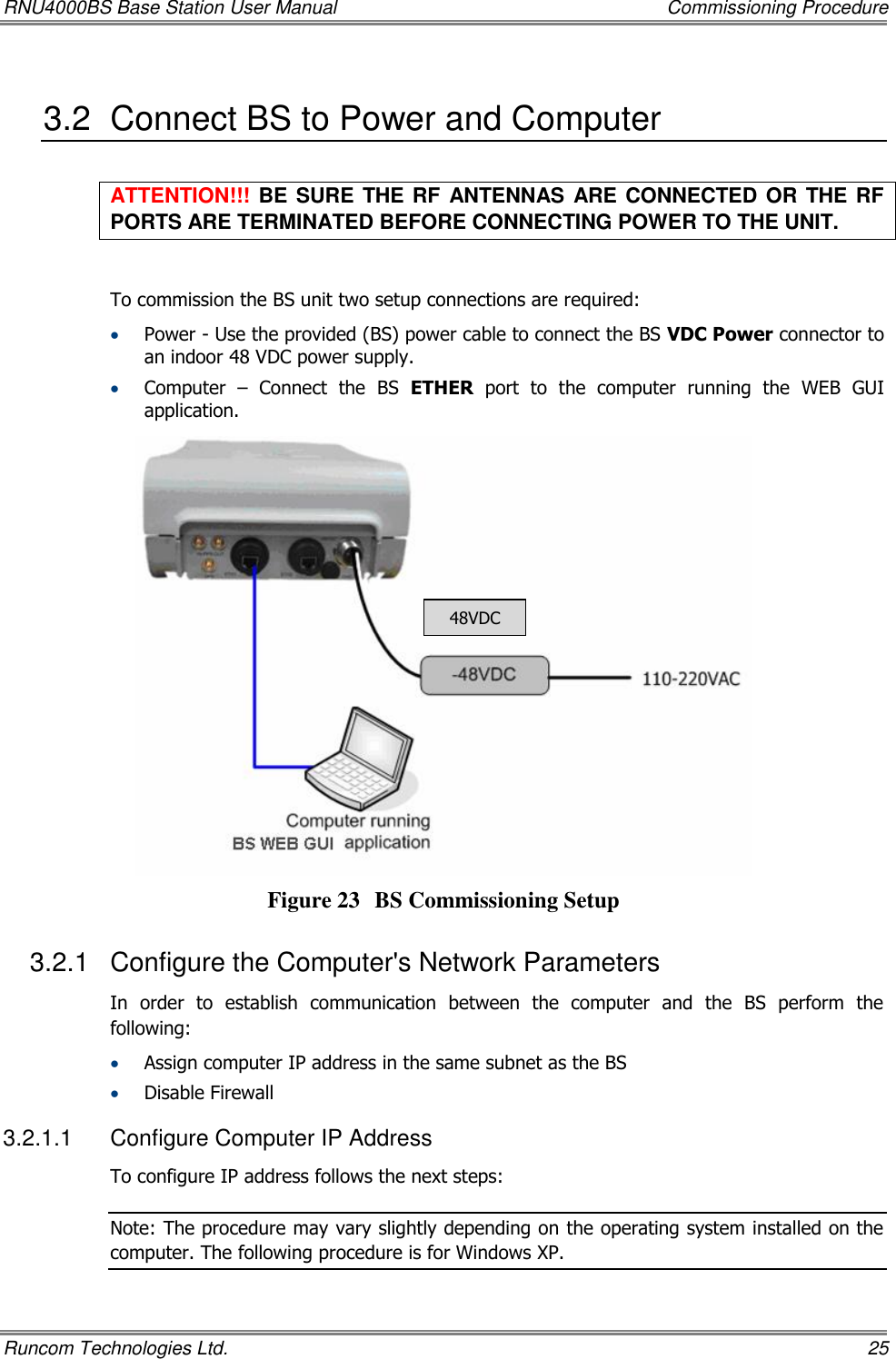 RNU4000BS Base Station User Manual    Commissioning Procedure Runcom Technologies Ltd.    25 3.2  Connect BS to Power and Computer ATTENTION!!! BE SURE THE RF ANTENNAS ARE CONNECTED OR THE RF PORTS ARE TERMINATED BEFORE CONNECTING POWER TO THE UNIT.  To commission the BS unit two setup connections are required:  Power - Use the provided (BS) power cable to connect the BS VDC Power connector to an indoor 48 VDC power supply.  Computer  –  Connect  the  BS  ETHER  port  to  the  computer  running  the  WEB  GUI application.   Figure 23 BS Commissioning Setup 3.2.1  Configure the Computer&apos;s Network Parameters In  order  to  establish  communication  between  the  computer  and  the  BS  perform  the following:  Assign computer IP address in the same subnet as the BS  Disable Firewall 3.2.1.1  Configure Computer IP Address To configure IP address follows the next steps: Note: The procedure may vary slightly depending on the operating system installed on the computer. The following procedure is for Windows XP. 48VDC 