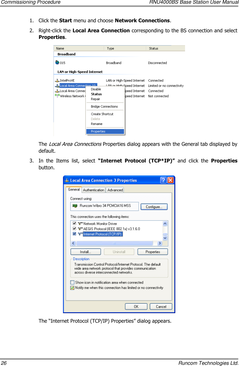 Commissioning Procedure  RNU4000BS Base Station User Manual 26    Runcom Technologies Ltd. 1.  Click the Start menu and choose Network Connections. 2.  Right-click the Local Area Connection corresponding to the BS connection and select Properties.  The Local Area Connections Properties dialog appears with the General tab displayed by default. 3.  In  the  Items  list,  select  “Internet  Protocol (TCP*IP)”  and  click  the  Properties button.  The “Internet Protocol (TCP/IP) Properties” dialog appears. 