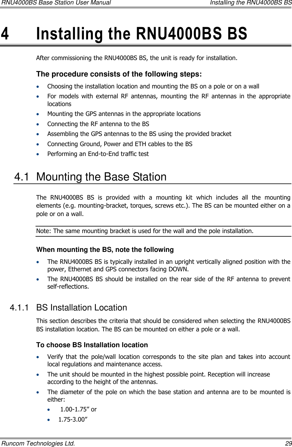 RNU4000BS Base Station User Manual    Installing the RNU4000BS BS Runcom Technologies Ltd.    29 4  Installing the RNU4000BS BS  After commissioning the RNU4000BS BS, the unit is ready for installation.  The procedure consists of the following steps:  Choosing the installation location and mounting the BS on a pole or on a wall  For  models  with  external  RF  antennas,  mounting  the  RF  antennas  in  the  appropriate locations  Mounting the GPS antennas in the appropriate locations  Connecting the RF antenna to the BS  Assembling the GPS antennas to the BS using the provided bracket  Connecting Ground, Power and ETH cables to the BS  Performing an End-to-End traffic test 4.1  Mounting the Base Station The  RNU4000BS  BS  is  provided  with  a  mounting  kit  which  includes  all  the  mounting elements (e.g. mounting-bracket, torques, screws etc.). The BS can be mounted either on a pole or on a wall. Note: The same mounting bracket is used for the wall and the pole installation.  When mounting the BS, note the following  The RNU4000BS BS is typically installed in an upright vertically aligned position with the power, Ethernet and GPS connectors facing DOWN.  The RNU4000BS BS should be installed on the rear side of the RF antenna to prevent self-reflections. 4.1.1  BS Installation Location This section describes the criteria that should be considered when selecting the RNU4000BS BS installation location. The BS can be mounted on either a pole or a wall.  To choose BS Installation location  Verify  that  the  pole/wall  location  corresponds  to  the  site  plan  and  takes  into  account local regulations and maintenance access.  The unit should be mounted in the highest possible point. Reception will increase according to the height of the antennas.  The diameter of the pole on which the base station and antenna are to be mounted is either:   1.00-1.75” or   1.75-3.00”  