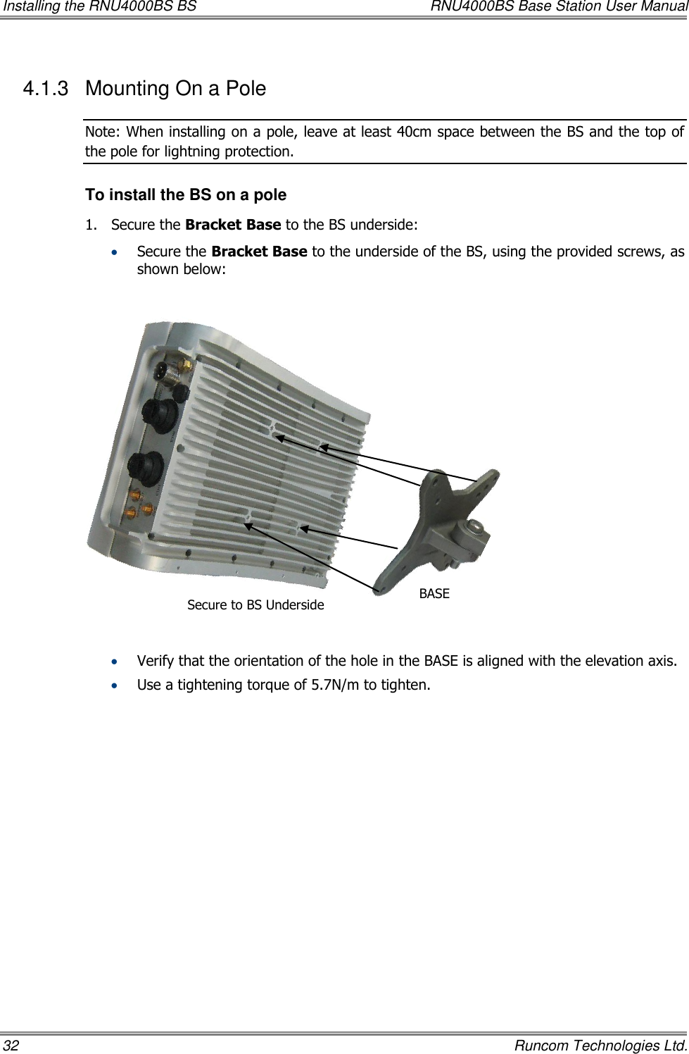 Installing the RNU4000BS BS  RNU4000BS Base Station User Manual 32    Runcom Technologies Ltd. 4.1.3  Mounting On a Pole  Note: When installing on a pole, leave at least 40cm space between the BS and the top of the pole for lightning protection. To install the BS on a pole 1.  Secure the Bracket Base to the BS underside:   Secure the Bracket Base to the underside of the BS, using the provided screws, as shown below:                Verify that the orientation of the hole in the BASE is aligned with the elevation axis.  Use a tightening torque of 5.7N/m to tighten. Secure to BS Underside BASE 