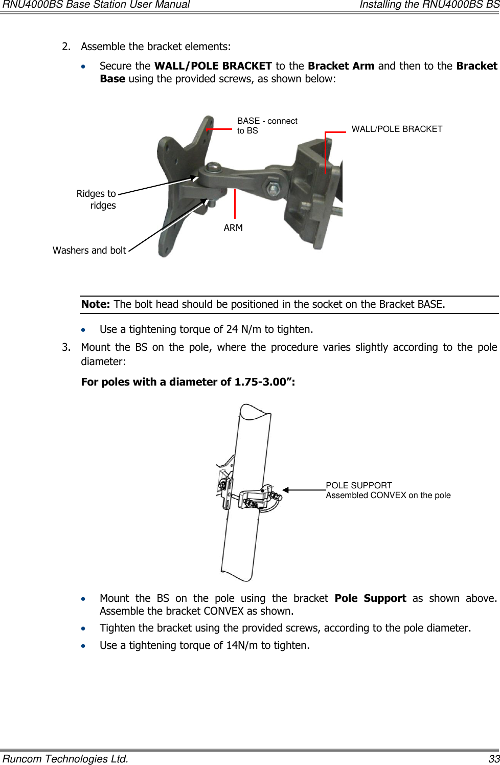 RNU4000BS Base Station User Manual    Installing the RNU4000BS BS Runcom Technologies Ltd.    33 2.  Assemble the bracket elements:    Secure the WALL/POLE BRACKET to the Bracket Arm and then to the Bracket Base using the provided screws, as shown below:    Note: The bolt head should be positioned in the socket on the Bracket BASE.  Use a tightening torque of 24 N/m to tighten. 3.  Mount  the  BS  on  the  pole,  where  the  procedure  varies  slightly  according  to  the  pole diameter:  For poles with a diameter of 1.75-3.00”:   Mount  the  BS on  the  pole  using  the  bracket  Pole  Support  as  shown  above. Assemble the bracket CONVEX as shown.  Tighten the bracket using the provided screws, according to the pole diameter.  Use a tightening torque of 14N/m to tighten. BASE - connect to BS   ARM WALL/POLE BRACKET  POLE SUPPORT Assembled CONVEX on the pole Ridges to ridges Washers and bolt 