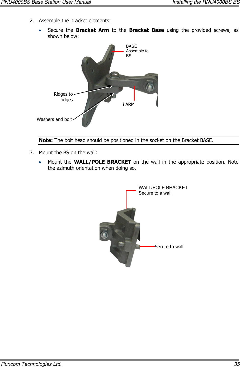 RNU4000BS Base Station User Manual    Installing the RNU4000BS BS Runcom Technologies Ltd.    35 2.  Assemble the bracket elements:    Secure  the  Bracket  Arm  to  the  Bracket Base  using  the  provided  screws,  as shown below:  Note: The bolt head should be positioned in the socket on the Bracket BASE. 3.  Mount the BS on the wall:   Mount  the  WALL/POLE  BRACKET  on  the  wall  in  the  appropriate  position.  Note the azimuth orientation when doing so.    BASE Assemble to BS   i ARM WALL/POLE BRACKET  Secure to a wall Secure to wall Ridges to ridges Washers and bolt 