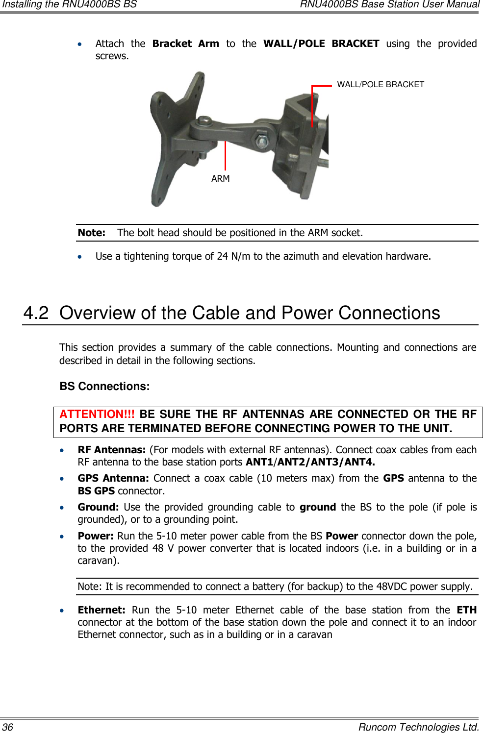 Installing the RNU4000BS BS  RNU4000BS Base Station User Manual 36    Runcom Technologies Ltd.  Attach  the  Bracket  Arm  to  the  WALL/POLE  BRACKET  using  the  provided screws.  Note:  The bolt head should be positioned in the ARM socket.  Use a tightening torque of 24 N/m to the azimuth and elevation hardware.  4.2  Overview of the Cable and Power Connections This section provides a  summary of  the  cable  connections.  Mounting  and  connections  are described in detail in the following sections. BS Connections: ATTENTION!!! BE SURE THE RF ANTENNAS ARE CONNECTED OR THE RF PORTS ARE TERMINATED BEFORE CONNECTING POWER TO THE UNIT.  RF Antennas: (For models with external RF antennas). Connect coax cables from each RF antenna to the base station ports ANT1/ANT2/ANT3/ANT4.   GPS  Antenna: Connect a coax cable  (10 meters max) from the  GPS antenna  to  the BS GPS connector.  Ground:  Use  the  provided  grounding  cable  to  ground  the  BS  to  the  pole  (if  pole  is grounded), or to a grounding point.   Power: Run the 5-10 meter power cable from the BS Power connector down the pole, to the provided 48 V power converter that is located indoors (i.e. in a building or in a caravan).  Note: It is recommended to connect a battery (for backup) to the 48VDC power supply.  Ethernet:  Run  the  5-10  meter  Ethernet  cable  of  the  base  station  from  the  ETH connector at the bottom of the base station down the pole and connect it to an indoor Ethernet connector, such as in a building or in a caravan ARM WALL/POLE BRACKET 