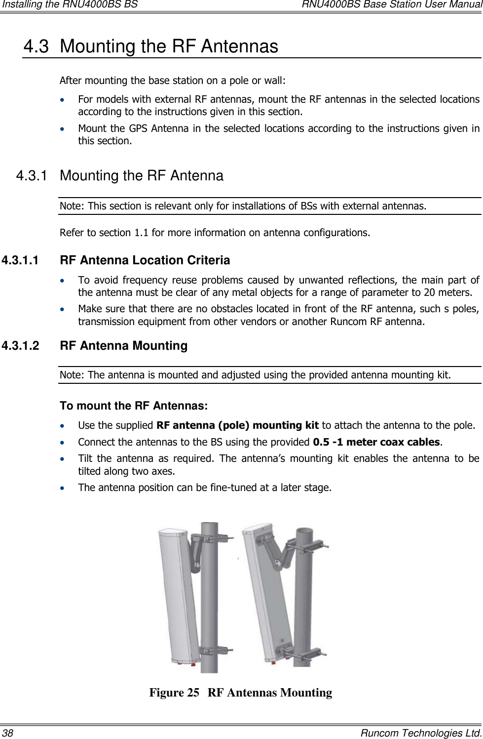 Installing the RNU4000BS BS  RNU4000BS Base Station User Manual 38    Runcom Technologies Ltd. 4.3  Mounting the RF Antennas  After mounting the base station on a pole or wall:  For models with external RF antennas, mount the RF antennas in the selected locations according to the instructions given in this section.  Mount the GPS Antenna in the selected locations according to the instructions given in this section. 4.3.1  Mounting the RF Antenna Note: This section is relevant only for installations of BSs with external antennas. Refer to section 1.1 for more information on antenna configurations. 4.3.1.1  RF Antenna Location Criteria  To  avoid  frequency reuse  problems  caused  by  unwanted  reflections,  the  main  part  of the antenna must be clear of any metal objects for a range of parameter to 20 meters.  Make sure that there are no obstacles located in front of the RF antenna, such s poles, transmission equipment from other vendors or another Runcom RF antenna. 4.3.1.2  RF Antenna Mounting Note: The antenna is mounted and adjusted using the provided antenna mounting kit. To mount the RF Antennas:  Use the supplied RF antenna (pole) mounting kit to attach the antenna to the pole.   Connect the antennas to the BS using the provided 0.5 -1 meter coax cables.  Tilt  the  antenna  as  required.  The  antenna’s  mounting  kit  enables  the  antenna  to  be tilted along two axes.   The antenna position can be fine-tuned at a later stage.    Figure 25 RF Antennas Mounting 