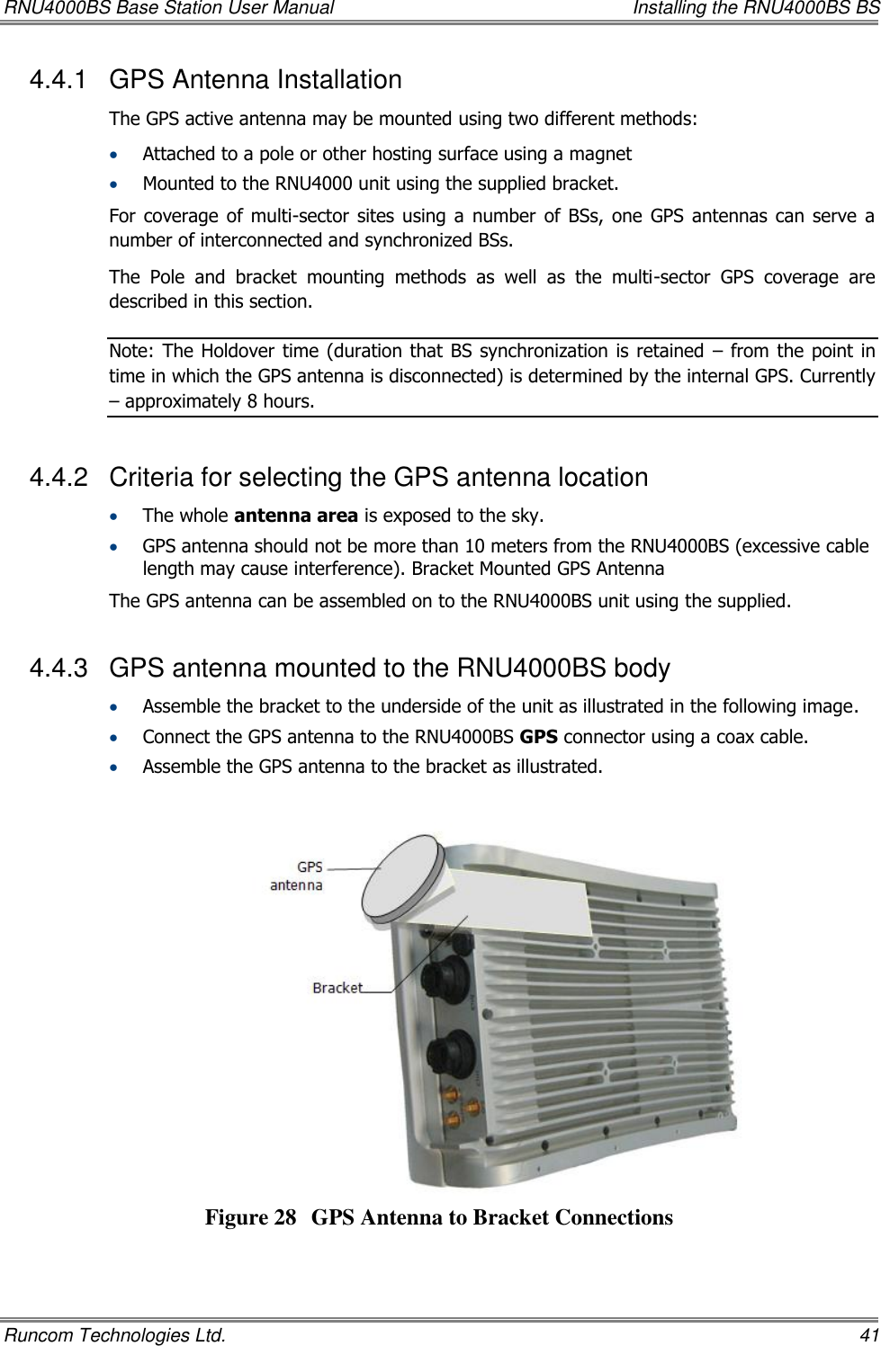 RNU4000BS Base Station User Manual    Installing the RNU4000BS BS Runcom Technologies Ltd.    41 4.4.1  GPS Antenna Installation The GPS active antenna may be mounted using two different methods:   Attached to a pole or other hosting surface using a magnet   Mounted to the RNU4000 unit using the supplied bracket.  For coverage of  multi-sector  sites  using a  number  of BSs,  one  GPS  antennas can  serve  a number of interconnected and synchronized BSs.  The  Pole  and  bracket  mounting  methods  as  well  as  the  multi-sector  GPS  coverage  are described in this section.  Note: The Holdover  time (duration  that  BS synchronization is retained  – from the  point  in time in which the GPS antenna is disconnected) is determined by the internal GPS. Currently – approximately 8 hours. 4.4.2  Criteria for selecting the GPS antenna location  The whole antenna area is exposed to the sky.  GPS antenna should not be more than 10 meters from the RNU4000BS (excessive cable length may cause interference). Bracket Mounted GPS Antenna The GPS antenna can be assembled on to the RNU4000BS unit using the supplied. 4.4.3  GPS antenna mounted to the RNU4000BS body  Assemble the bracket to the underside of the unit as illustrated in the following image.  Connect the GPS antenna to the RNU4000BS GPS connector using a coax cable.   Assemble the GPS antenna to the bracket as illustrated.    Figure 28 GPS Antenna to Bracket Connections 