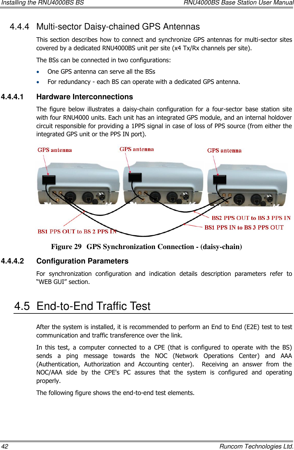 Installing the RNU4000BS BS  RNU4000BS Base Station User Manual 42    Runcom Technologies Ltd. 4.4.4  Multi-sector Daisy-chained GPS Antennas This section describes how to connect and synchronize GPS antennas for multi-sector sites covered by a dedicated RNU4000BS unit per site (x4 Tx/Rx channels per site). The BSs can be connected in two configurations:  One GPS antenna can serve all the BSs  For redundancy - each BS can operate with a dedicated GPS antenna.  4.4.4.1  Hardware Interconnections The  figure  below  illustrates  a  daisy-chain  configuration  for  a  four-sector  base  station  site with four RNU4000 units. Each unit has an integrated GPS module, and an internal holdover circuit responsible for providing a 1PPS signal in case of loss of PPS source (from either the integrated GPS unit or the PPS IN port).  Figure 29 GPS Synchronization Connection - (daisy-chain) 4.4.4.2  Configuration Parameters  For  synchronization  configuration  and  indication  details  description  parameters  refer  to “WEB GUI” section.  4.5  End-to-End Traffic Test After the system is installed, it is recommended to perform an End to End (E2E) test to test communication and traffic transference over the link.  In  this  test,  a  computer  connected  to  a  CPE  (that  is  configured  to  operate  with  the  BS) sends  a  ping  message  towards  the  NOC  (Network  Operations  Center)  and  AAA (Authentication,  Authorization  and  Accounting  center).    Receiving  an  answer  from  the NOC/AAA  side  by  the  CPE&apos;s  PC  assures  that  the  system  is  configured  and  operating properly. The following figure shows the end-to-end test elements.  