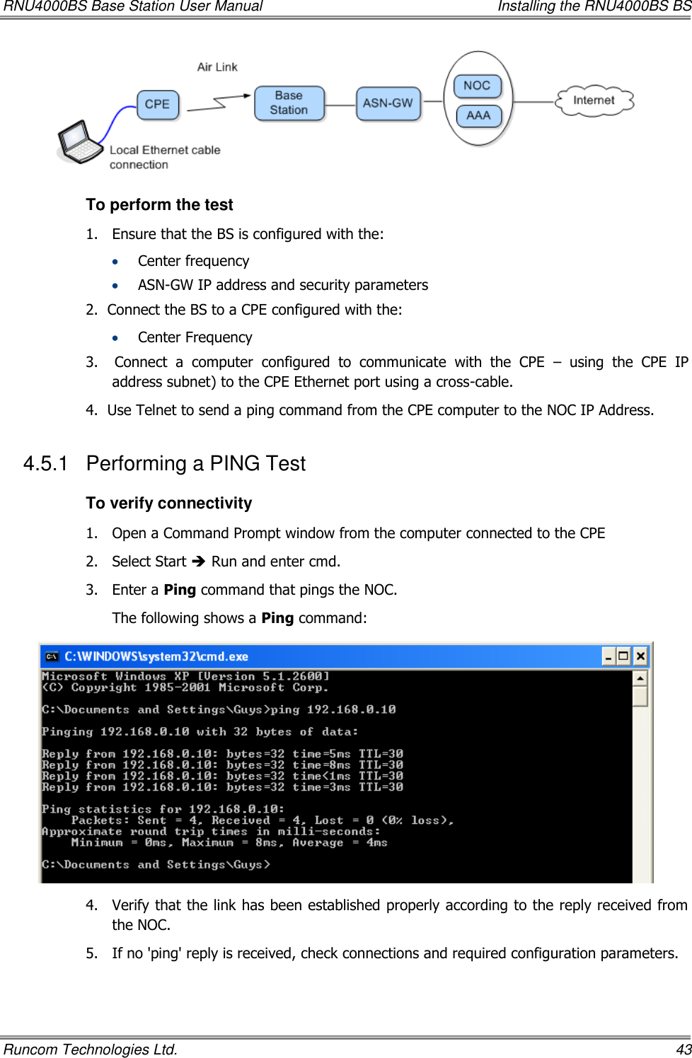 RNU4000BS Base Station User Manual    Installing the RNU4000BS BS Runcom Technologies Ltd.    43  To perform the test 1.  Ensure that the BS is configured with the:  Center frequency  ASN-GW IP address and security parameters  2.  Connect the BS to a CPE configured with the:  Center Frequency 3.    Connect  a  computer  configured  to  communicate  with  the  CPE  –  using  the  CPE  IP address subnet) to the CPE Ethernet port using a cross-cable. 4.  Use Telnet to send a ping command from the CPE computer to the NOC IP Address. 4.5.1  Performing a PING Test To verify connectivity 1.  Open a Command Prompt window from the computer connected to the CPE 2.  Select Start  Run and enter cmd. 3.  Enter a Ping command that pings the NOC. The following shows a Ping command:  4.  Verify that the link has been established properly according to the reply received from the NOC.  5.  If no &apos;ping&apos; reply is received, check connections and required configuration parameters.  