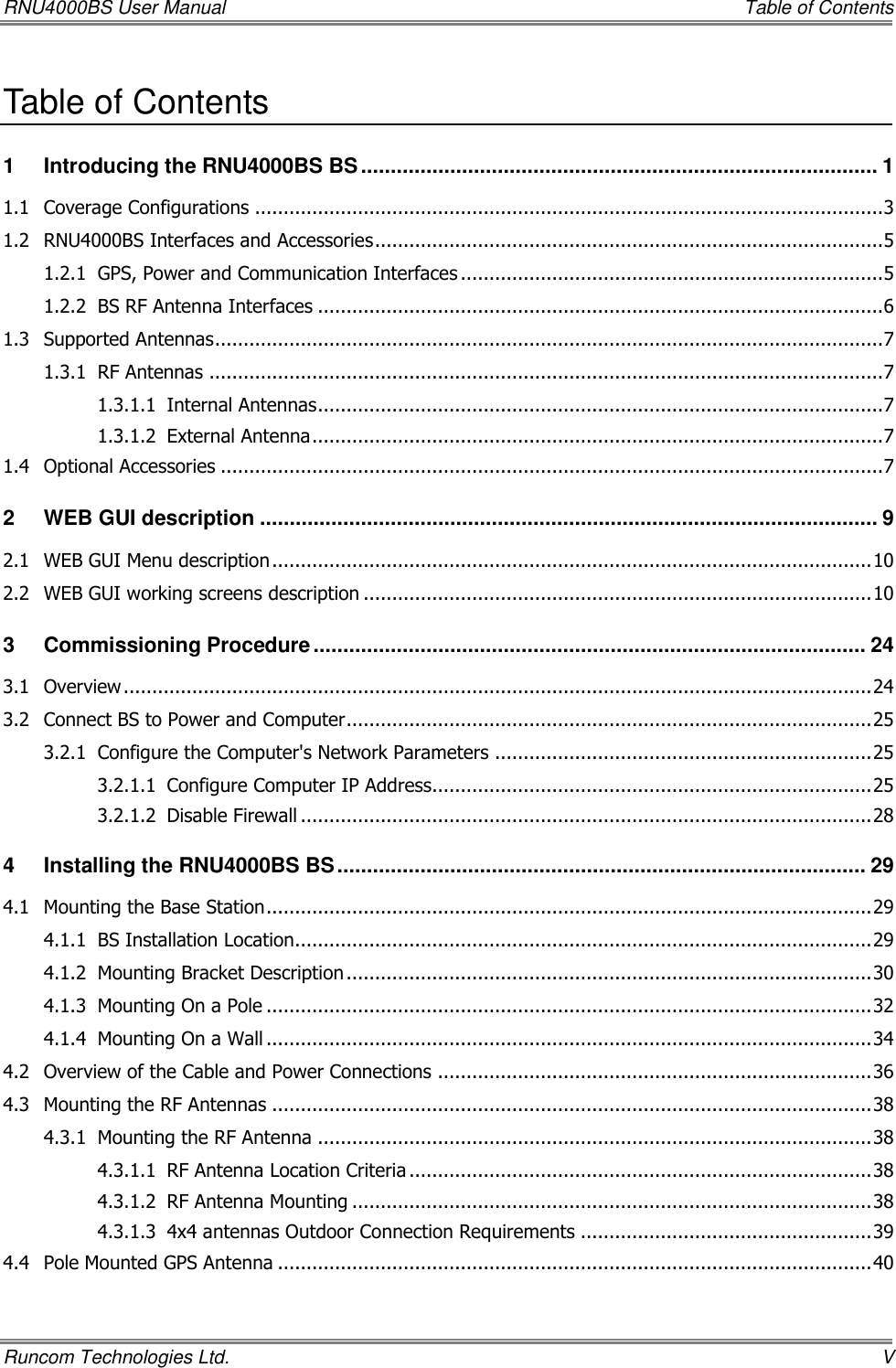 RNU4000BS User Manual     Table of Contents Runcom Technologies Ltd.    V Table of Contents 1 Introducing the RNU4000BS BS ....................................................................................... 1 1.1 Coverage Configurations .............................................................................................................. 3 1.2 RNU4000BS Interfaces and Accessories ......................................................................................... 5 1.2.1 GPS, Power and Communication Interfaces .......................................................................... 5 1.2.2 BS RF Antenna Interfaces ................................................................................................... 6 1.3 Supported Antennas ..................................................................................................................... 7 1.3.1 RF Antennas ...................................................................................................................... 7 1.3.1.1 Internal Antennas ................................................................................................... 7 1.3.1.2 External Antenna .................................................................................................... 7 1.4 Optional Accessories .................................................................................................................... 7 2 WEB GUI description ........................................................................................................ 9 2.1 WEB GUI Menu description ......................................................................................................... 10 2.2 WEB GUI working screens description ......................................................................................... 10 3 Commissioning Procedure ............................................................................................. 24 3.1 Overview ................................................................................................................................... 24 3.2 Connect BS to Power and Computer ............................................................................................ 25 3.2.1 Configure the Computer&apos;s Network Parameters .................................................................. 25 3.2.1.1 Configure Computer IP Address............................................................................. 25 3.2.1.2 Disable Firewall .................................................................................................... 28 4 Installing the RNU4000BS BS ......................................................................................... 29 4.1 Mounting the Base Station .......................................................................................................... 29 4.1.1 BS Installation Location..................................................................................................... 29 4.1.2 Mounting Bracket Description ............................................................................................ 30 4.1.3 Mounting On a Pole .......................................................................................................... 32 4.1.4 Mounting On a Wall .......................................................................................................... 34 4.2 Overview of the Cable and Power Connections ............................................................................ 36 4.3 Mounting the RF Antennas ......................................................................................................... 38 4.3.1 Mounting the RF Antenna ................................................................................................. 38 4.3.1.1 RF Antenna Location Criteria ................................................................................. 38 4.3.1.2 RF Antenna Mounting ........................................................................................... 38 4.3.1.3 4x4 antennas Outdoor Connection Requirements ................................................... 39 4.4 Pole Mounted GPS Antenna ........................................................................................................ 40 