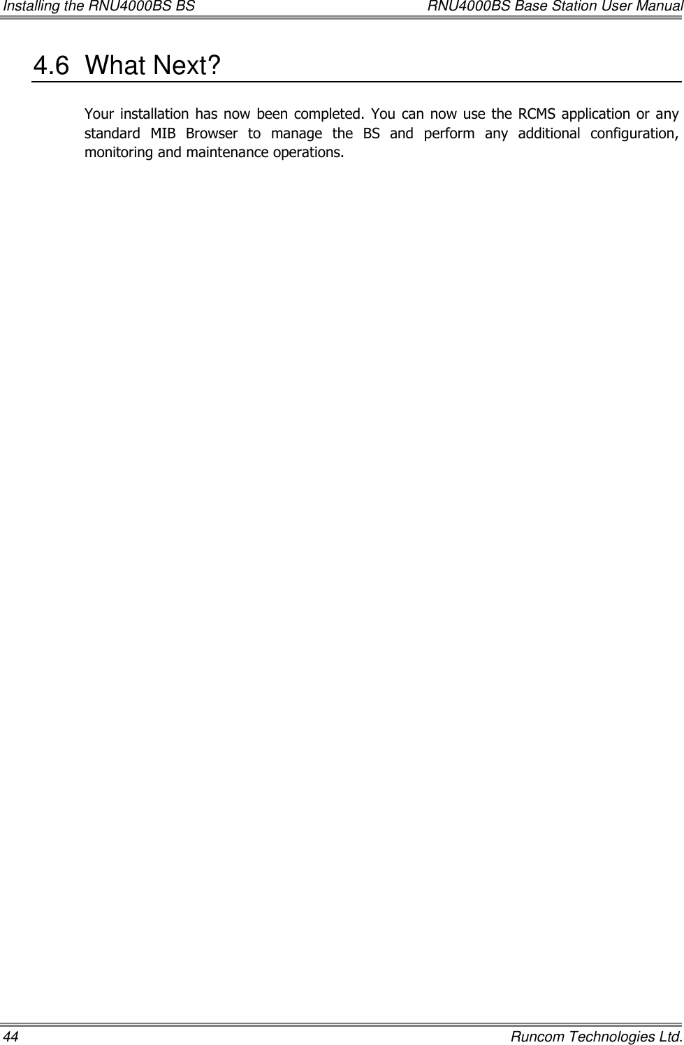 Installing the RNU4000BS BS  RNU4000BS Base Station User Manual 44    Runcom Technologies Ltd. 4.6  What Next? Your installation  has now  been completed. You can  now use  the  RCMS application or any standard  MIB  Browser  to  manage  the  BS  and  perform  any  additional  configuration, monitoring and maintenance operations. 