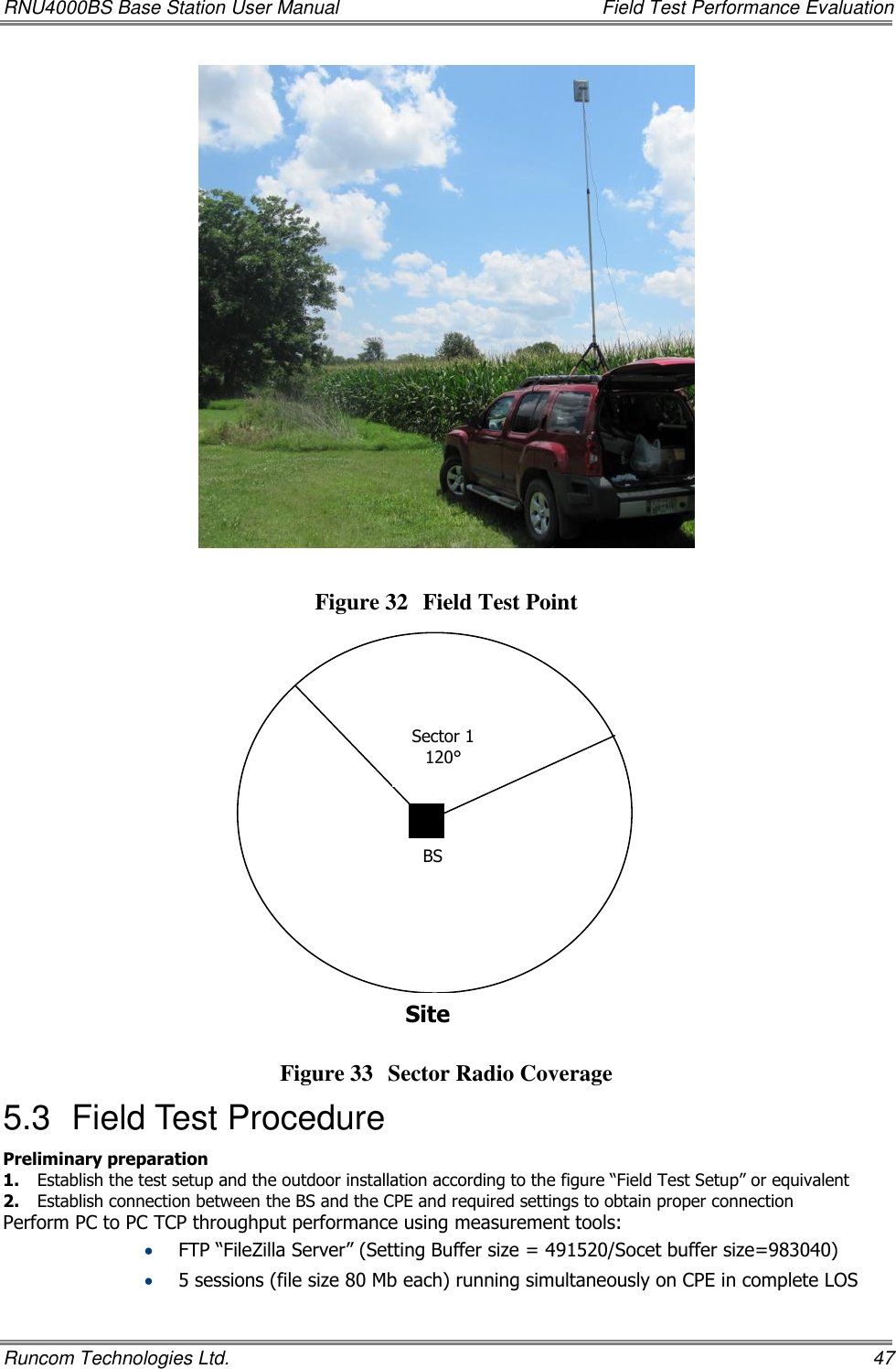 RNU4000BS Base Station User Manual    Field Test Performance Evaluation Runcom Technologies Ltd.    47    Figure 32 Field Test Point    Figure 33 Sector Radio Coverage 5.3  Field Test Procedure  Preliminary preparation 1. Establish the test setup and the outdoor installation according to the figure “Field Test Setup” or equivalent  2. Establish connection between the BS and the CPE and required settings to obtain proper connection  Perform PC to PC TCP throughput performance using measurement tools:  FTP “FileZilla Server” (Setting Buffer size = 491520/Socet buffer size=983040)  5 sessions (file size 80 Mb each) running simultaneously on CPE in complete LOS Sector 1 120° BS Site  